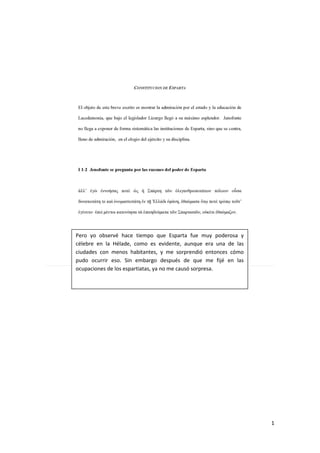 1
Pero yo observé hace tiempo que Esparta fue muy poderosa y
célebre en la Hélade, como es evidente, aunque era una de las
ciudades con menos habitantes, y me sorprendió entonces cómo
pudo ocurrir eso. Sin embargo después de que me fijé en las
ocupaciones de los espartiatas, ya no me causó sorpresa.
 