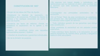 CONSTITUCIÓN DE 1857
Surgió de las ideas del Plan de Ayutla.
Estableció la libertad de expresión, de
asamblea y de conciencia. Prohibió los títulos de
nobleza y los castigos corporales así como la
pena de muerte.
Contenía las leyes de reforma. Donde se
establecía la separación de la iglesia y del
estado.
México se constituye como una republica
representativa popular y federal.
 Libertad de enseñanza y garantías individuales.
Se da la división de poderes.
Se expresa con mayor detalle y radicalismo, las
restricciones que se imponen al clero, para concluir con
el dominio que este sostenía, sobre la sociedad
Mexicana.
Consagraba los principales postulados de la
revolución.
En el Primer Titulo de esta constitución se establece,
por primera vez , las Garantías Individuales, colocando
al individuo como sujeto de derecho.
 Todo individuo gozará de las garantías que otorga
esta constitución.
Esta prohibida la esclavitud en los estados unidos
mexicanos.
Todo individuo tiene derecho a la educación, la cual
deberá impartirse de manera laica, gratuita y obligatoria
hasta el nivel secundaria.
 