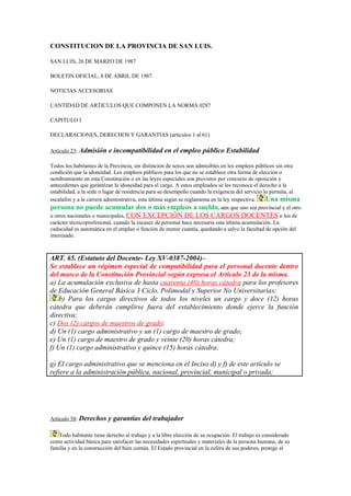 CONSTITUCION DE LA PROVINCIA DE SAN LUIS.

SAN LUIS, 26 DE MARZO DE 1987

BOLETIN OFICIAL, 8 DE ABRIL DE 1987

NOTICIAS ACCESORIAS

CANTIDAD DE ARTICULOS QUE COMPONEN LA NORMA 0287

CAPITULO I

DECLARACIONES, DERECHOS Y GARANTIAS (artículos 1 al 61)

Artículo 23: Admisión     e incompatibilidad en el empleo público Estabilidad

Todos los habitantes de la Provincia, sin distinción de sexos son admisibles en los empleos públicos sin otra
condición que la idoneidad. Los empleos públicos para los que no se establece otra forma de elección o
nombramiento en esta Constitución o en las leyes especiales son provistos por concurso de oposición y
antecedentes que garantizan la idoneidad para el cargo. A estos empleados se les reconoce el derecho a la
estabilidad, a la sede o lugar de residencia para su desempeño cuando la exigencia del servicio lo permita, al
escalafón y a la carrera administrativa, esta última según se reglamenta en la ley respectiva.   Una misma
persona no puede acumular dos o más empleos a sueldo, aún que uno sea provincial y el otro
u otros nacionales o municipales, CON EXCEPCIÓN DE LOS CARGOS DOCENTES o los de
carácter técnicoprofesional, cuando la escasez de personal hace necesaria esta última acumulación. La
caducidad es automática en el empleo o función de menor cuantía, quedando a salvo la facultad de opción del
interesado.



ART. 65. (Estatuto del Docente- Ley XV-0387-2004)–
Se establece un régimen especial de compatibilidad para el personal docente dentro
del marco de la Constitución Provincial según expresa el Artículo 23 de la misma.
a) La acumulación exclusiva de hasta cuarenta (40) horas cátedra para los profesores
de Educación General Básica 3 Ciclo, Polimodal y Superior No Universitarias;
    b) Para los cargos directivos de todos los niveles un cargo y doce (12) horas
cátedra que deberán cumplirse fuera del establecimiento donde ejerce la función
directiva;
c) Dos (2) cargos de maestros de grado;
d) Un (1) cargo administrativo y un (1) cargo de maestro de grado;
e) Un (1) cargo de maestro de grado y veinte (20) horas cátedra;
f) Un (1) cargo administrativo y quince (15) horas cátedra;

g) El cargo administrativo que se menciona en el Inciso d) y f) de este artículo se
refiere a la administración pública, nacional, provincial, municipal o privada;




Artículo 58: Derechos    y garantías del trabajador

   Todo habitante tiene derecho al trabajo y a la libre elección de su ocupación. El trabajo es considerado
como actividad básica para satisfacer las necesidades espirituales y materiales de la persona humana, de su
familia y en la construcción del bien común. El Estado provincial en la esfera de sus poderes, protege al
 