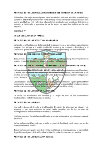 ARTICULO 48 - DE LA IGUALDAD DE DERECHOS DEL HOMBRE Y DE LA MUJER

El hombre y la mujer tienen iguales derechos civiles, políticos, sociales, económicos y
culturales. El Estado promoverá las condiciones y creará los mecanismos adecuados para
que la igualdad sea real y efectiva, allanando los obstáculos que impidan o dificulten su
ejercicio y facilitando la participación de la mujer en todos los ámbitos de la vida
nacional.

CAPITULO IV

DE LOS DERECHOS DE LA FAMILIA

ARTICULO 49 - DE LA PROTECCION A LA FAMILIA

La familia es el fundamento de la sociedad. Se promoverá y se garantizará su protección
integral. Esta incluye a la unión estable del hombre y de la mujer, a los hijos y a la
comunidad que se constituya con cualquiera de sus progenitores y sus descendientes.

ARTICULO 50 - DEL DERECHO A CONSTITUIR FAMILIA

Toda persona tiene derecho a constituir familia, en cuya formación y desenvolvimiento la
mujer y el hombre tendrán los mismos derechos y obligaciones.

ARTICULO 51 - DEL MATRIMONIO Y DE LOS EFECTOS DE LAS UNIONES DE HECHO

La ley establecerá las formalidades para la celebración del matrimonio entre el hombre y
la mujer, los requisitos para contraerlo, las causas de separación, de disolución y sus
efectos, así como el régimen de administración de bienes y otros derechos y obligaciones
entre cónyuges.

Las uniones de hecho entre el hombre y la mujer, sin impedimentos legales para contraer
matrimonio, que reúnan las condiciones de estabilidad y singularidad, producen efectos
similares al matrimonio, dentro de las condiciones que establezca la ley.

ARTICULO 52 - DE LA UNION EN MATRIMONIO

La unión en matrimonio del hombre y la mujer es uno de los componentes
fundamentales en la formación de la familia.

ARTICULO 53 - DE LOS HIJOS

Los padres tienen el derecho y la obligación de asistir, de alimentar, de educar y de
amparar a sus hijos menores de edad. Serán penados por la ley en caso de
incumplimiento de sus deberes de asistencia alimentaria.

Los hijos mayores de edad están obligados a prestar asistencia a sus padres en caso de
necesidad.

La ley reglamentará la ayuda que se debe prestar a la familia de prole numerosa y a las
mujeres cabeza de familia.

Todos los hijos son iguales ante la ley. Esta posibilitará la investigación de la paternidad.
Se prohibe cualquier calificación sobre la filiación en los documentos personales.

ARTICULO 54 - DE LA PROTECCION AL NIÑO
 