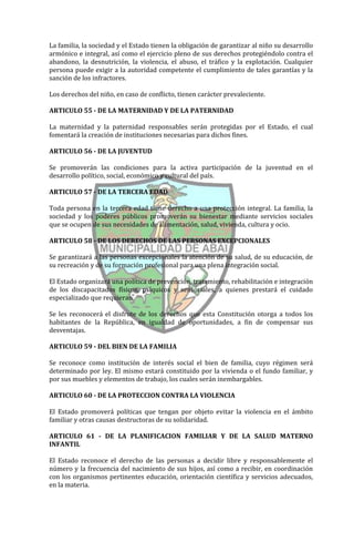 La familia, la sociedad y el Estado tienen la obligación de garantizar al niño su desarrollo
armónico e integral, así como el ejercicio pleno de sus derechos protegiéndolo contra el
abandono, la desnutrición, la violencia, el abuso, el tráfico y la explotación. Cualquier
persona puede exigir a la autoridad competente el cumplimiento de tales garantías y la
sanción de los infractores.

Los derechos del niño, en caso de conflicto, tienen carácter prevaleciente.

ARTICULO 55 - DE LA MATERNIDAD Y DE LA PATERNIDAD

La maternidad y la paternidad responsables serán protegidas por el Estado, el cual
fomentará la creación de instituciones necesarias para dichos fines.

ARTICULO 56 - DE LA JUVENTUD

Se promoverán las condiciones para la activa participación de la juventud en el
desarrollo político, social, económico y cultural del país.

ARTICULO 57 - DE LA TERCERA EDAD

Toda persona en la tercera edad tiene derecho a una protección integral. La familia, la
sociedad y los poderes públicos promoverán su bienestar mediante servicios sociales
que se ocupen de sus necesidades de alimentación, salud, vivienda, cultura y ocio.

ARTICULO 58 - DE LOS DERECHOS DE LAS PERSONAS EXCEPCIONALES

Se garantizará a las personas excepcionales la atención de su salud, de su educación, de
su recreación y de su formación profesional para una plena integración social.

El Estado organizará una política de prevención, tratamiento, rehabilitación e integración
de los discapacitados físicos, psíquicos y sensoriales, a quienes prestará el cuidado
especializado que requieran.

Se les reconocerá el disfrute de los derechos que esta Constitución otorga a todos los
habitantes de la República, en igualdad de oportunidades, a fin de compensar sus
desventajas.

ARTICULO 59 - DEL BIEN DE LA FAMILIA

Se reconoce como institución de interés social el bien de familia, cuyo régimen será
determinado por ley. El mismo estará constituido por la vivienda o el fundo familiar, y
por sus muebles y elementos de trabajo, los cuales serán inembargables.

ARTICULO 60 - DE LA PROTECCION CONTRA LA VIOLENCIA

El Estado promoverá políticas que tengan por objeto evitar la violencia en el ámbito
familiar y otras causas destructoras de su solidaridad.

ARTICULO 61 - DE LA PLANIFICACION FAMILIAR Y DE LA SALUD MATERNO
INFANTIL

El Estado reconoce el derecho de las personas a decidir libre y responsablemente el
número y la frecuencia del nacimiento de sus hijos, así como a recibir, en coordinación
con los organismos pertinentes educación, orientación científica y servicios adecuados,
en la materia.
 