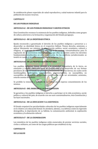 Se establecerán planes especiales de salud reproductiva y salud materno infantil para la
población de escasos recursos.

CAPITULO V

DE LOS PUEBLOS INDIGENAS

ARTICULO 62 - DE LOS PUEBLOS INDIGENAS Y GRUPOS ETNICOS

Esta Constitución reconoce la existencia de los pueblos indígenas, definidos como grupos
de cultura anteriores a la formación y organización del Estado paraguayo.

ARTICULO 63 - DE LA IDENTIDAD ETNICA

Queda reconocido y garantizado el derecho de los pueblos indígenas a preservar y a
desarrollar su identidad étnica en el respectivo hábitat. Tienen derecho, asimismo, a
aplicar libremente sus sistemas de organización política, social, económica, cultural y
religiosa, al igual que la voluntaria sujeción a sus normas consuetudinarias para la
regulación de la convivencia interior siempre que ellas no atenten contra los derechos
fundamentales establecidos en esta Constitución. En los conflictos jurisdiccionales se
tendrá en cuenta el derecho consuetudinario indígena.

ARTICULO 64 - DE LA PROPIEDAD COMUNITARIA

Los pueblos indígenas tienen derecho a la propiedad comunitaria de la tierra, en
extensión y calidad suficientes para la conservación y el desarrollo de sus formas
peculiares de vida. El Estado les proveerá gratuitamente de estas tierras, las cuales serán
inembargables, indivisibles, intransferibles, imprescriptibles, no susceptibles, no
susceptibles de garantizar obligaciones contractuales ni de ser arrendadas; asimismo,
estarán exentas de tributo.

Se prohibe la remoción o traslado de su hábitat sin el expreso consentimiento de los
mismos.

ARTICULO 65 - DEL DERECHO A LA PARTICIPACION

Se garantiza a los pueblos indígenas el derecho a participar en la vida económica, social,
política y cultural del país, de acuerdo con sus usos consuetudinarios, ésta Constitución y
las leyes nacionales.

ARTICULO 66 - DE LA EDUCACION Y LA ASISTENCIA

El Estado respetará las peculiaridades culturales de los pueblos indígenas especialmente
en lo relativo a la educación formal. Se atenderá, además, a su defensa contra la regresión
demográfica, la depredación de su hábitat, la contaminación ambiental, la explotación
económica y la alienación cultural.

ARTICULO 67 - DE LA EXONERACION

Los miembros de los pueblos indígenas están exonerados de prestar servicios sociales,
civiles o militares, así como de las cargas públicas que establezca la ley.

CAPITULO VI

DE LA SALUD
 