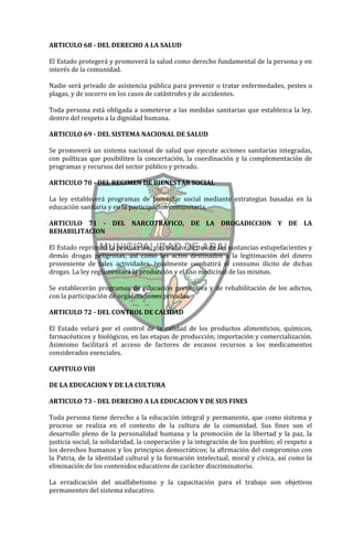 ARTICULO 68 - DEL DERECHO A LA SALUD

El Estado protegerá y promoverá la salud como derecho fundamental de la persona y en
interés de la comunidad.

Nadie será privado de asistencia pública para prevenir o tratar enfermedades, pestes o
plagas, y de socorro en los casos de catástrofes y de accidentes.

Toda persona está obligada a someterse a las medidas sanitarias que establezca la ley,
dentro del respeto a la dignidad humana.

ARTICULO 69 - DEL SISTEMA NACIONAL DE SALUD

Se promoverá un sistema nacional de salud que ejecute acciones sanitarias integradas,
con políticas que posibiliten la concertación, la coordinación y la complementación de
programas y recursos del sector público y privado.

ARTICULO 70 - DEL REGIMEN DE BIENESTAR SOCIAL

La ley establecerá programas de bienestar social mediante estrategias basadas en la
educación sanitaria y en la participación comunitaria.

ARTICULO 71 - DEL NARCOTRAFICO, DE LA DROGADICCION Y DE LA
REHABILITACION

El Estado reprimirá la producción, y el tráfico ilícitos de las sustancias estupefacientes y
demás drogas peligrosas, así como los actos destinados a la legitimación del dinero
proveniente de tales actividades. Igualmente combatirá el consumo ilícito de dichas
drogas. La ley reglamentará la producción y el uso medicinal de las mismas.

Se establecerán programas de educación preventiva y de rehabilitación de los adictos,
con la participación de organizaciones privadas.

ARTICULO 72 - DEL CONTROL DE CALIDAD

El Estado velará por el control de la calidad de los productos alimenticios, químicos,
farmacéuticos y biológicos, en las etapas de producción, importación y comercialización.
Asimismo facilitará el acceso de factores de escasos recursos a los medicamentos
considerados esenciales.

CAPITULO VIII

DE LA EDUCACION Y DE LA CULTURA

ARTICULO 73 - DEL DERECHO A LA EDUCACION Y DE SUS FINES

Toda persona tiene derecho a la educación integral y permanente, que como sistema y
proceso se realiza en el contexto de la cultura de la comunidad. Sus fines son el
desarrollo pleno de la personalidad humana y la promoción de la libertad y la paz, la
justicia social, la solidaridad, la cooperación y la integración de los pueblos; el respeto a
los derechos humanos y los principios democráticos; la afirmación del compromiso con
la Patria, de la identidad cultural y la formación intelectual, moral y cívica, así como la
eliminación de los contenidos educativos de carácter discriminatorio.

La erradicación del analfabetismo y la capacitación para el trabajo son objetivos
permanentes del sistema educativo.
 