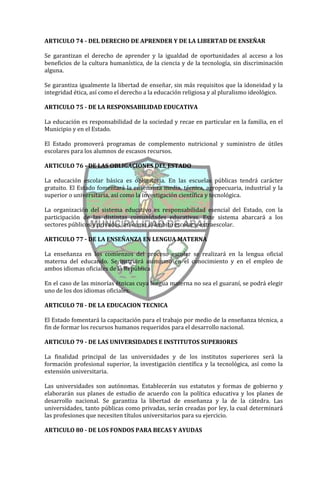 ARTICULO 74 - DEL DERECHO DE APRENDER Y DE LA LIBERTAD DE ENSEÑAR

Se garantizan el derecho de aprender y la igualdad de oportunidades al acceso a los
beneficios de la cultura humanística, de la ciencia y de la tecnología, sin discriminación
alguna.

Se garantiza igualmente la libertad de enseñar, sin más requisitos que la idoneidad y la
integridad ética, así como el derecho a la educación religiosa y al pluralismo ideológico.

ARTICULO 75 - DE LA RESPONSABILIDAD EDUCATIVA

La educación es responsabilidad de la sociedad y recae en particular en la familia, en el
Municipio y en el Estado.

El Estado promoverá programas de complemento nutricional y suministro de útiles
escolares para los alumnos de escasos recursos.

ARTICULO 76 - DE LAS OBLIGACIONES DEL ESTADO

La educación escolar básica es obligatoria. En las escuelas públicas tendrá carácter
gratuito. El Estado fomentará la enseñanza media, técnica, agropecuaria, industrial y la
superior o universitaria, así como la investigación científica y tecnológica.

La organización del sistema educativo es responsabilidad esencial del Estado, con la
participación de las distintas comunidades educativas. Este sistema abarcará a los
sectores públicos y privados, así como al ámbito escolar y extraescolar.

ARTICULO 77 - DE LA ENSEÑANZA EN LENGUA MATERNA

La enseñanza en los comienzos del proceso escolar se realizará en la lengua oficial
materna del educando. Se instruirá asimismo en el conocimiento y en el empleo de
ambos idiomas oficiales de la República

En el caso de las minorías étnicas cuya lengua materna no sea el guaraní, se podrá elegir
uno de los dos idiomas oficiales.

ARTICULO 78 - DE LA EDUCACION TECNICA

El Estado fomentará la capacitación para el trabajo por medio de la enseñanza técnica, a
fin de formar los recursos humanos requeridos para el desarrollo nacional.

ARTICULO 79 - DE LAS UNIVERSIDADES E INSTITUTOS SUPERIORES

La finalidad principal de las universidades y de los institutos superiores será la
formación profesional superior, la investigación científica y la tecnológica, así como la
extensión universitaria.

Las universidades son autónomas. Establecerán sus estatutos y formas de gobierno y
elaborarán sus planes de estudio de acuerdo con la política educativa y los planes de
desarrollo nacional. Se garantiza la libertad de enseñanza y la de la cátedra. Las
universidades, tanto públicas como privadas, serán creadas por ley, la cual determinará
las profesiones que necesiten títulos universitarios para su ejercicio.

ARTICULO 80 - DE LOS FONDOS PARA BECAS Y AYUDAS
 