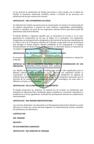 La ley preverá la constitución de fondos para becas y otras ayudas, con el objeto de
facilitar la formación intelectual, científica, técnica o artística de las personas con
preferencia de las que carezcan de recursos.

ARTICULO 81 - DEL PATRIMONIO CULTURAL

Se arbitrarán los medios necesarios para la conservación, el rescate y la restauración de
los objetos, documentos y espacios de valor histórico, arqueológico, paleontológico,
artístico o científico, así como de sus respectivos entornos físicos, que hacen parte del
patrimonio cultural de la Nación.

El Estado definirá y registrará aquellos que se encuentren en el país y, en su caso,
gestionará la recuperación de los que se hallen en el extranjero. Los organismos
competentes se encargarán de la salvaguarda y del rescate de las diversas expresiones de
la cultura oral y de la memoria colectiva de la Nación, cooperando con los particulares
que persigan el mismo objetivo. Quedan prohibidos el uso inapropiado y el empleo
desnaturalizante de dichos bienes, su destrucción, su alteración dolosa, la remoción de
sus lugares originarios y su enajenación con fines de exportación.

ARTICULO 82 - DEL RECONOCIMIENTO A LA IGLESIA CATOLICA

Se reconoce el protagonismo de la Iglesia Católica en la formación histórica y cultural de
la Nación.

ARTICULO 83 - DE LA DIFUSION CULTURAL Y DE LA EXONERACION DE LOS
IMPUESTOS

Los objetos, las publicaciones y las actividades que posean valor significativo para la
difusión cultural y para la educación, no se gravarán con impuestos fiscales ni
municipales. La ley reglamentará estas exoneraciones y establecerá un régimen de
estímulo para introducción e incorporación al país de los elementos necesarios para el
ejercicio de las artes y de la investigación científica y tecnológica, así como para su
difusión en el país y en el extranjero.

ARTICULO 84 - DE LA PROMOCION DE LOS DEPORTES

El Estado promoverá los deportes, en especial los de carácter no profesional, que
estimulen la educación física, brindando apoyo económico y exenciones impositivas a
establecerse en la ley. Igualmente, estimulará la participación nacional en competencias
internacionales.

ARTICULO 85 - DEL MINIMO PRESUPUESTARIO

Los recursos destinados a la educación en el Presupuesto General de la Nación no serán
inferiores al veinte por ciento del total asignado a la Administración Central, excluidos
los préstamos y las donaciones.

CAPITULO VIII

DEL TRABAJO

SECCION I

DE LOS DERECHOS LABORALES

ARTICULO 86 - DEL DERECHO AL TRABAJO
 