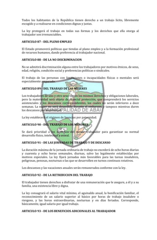 Todos los habitantes de la República tienen derecho a un trabajo lícito, libremente
escogido y a realizarse en condiciones dignas y justas.

La ley protegerá el trabajo en todas sus formas y los derechos que ella otorga al
trabajador son irrenunciables.

ARTICULO 87 - DEL PLENO EMPLEO

El Estado promoverá políticas que tiendas al plano empleo y a la formación profesional
de recursos humanos, dando preferencia al trabajador nacional.

ARTICULO 88 - DE LA NO DISCRIMINACION

No se admitirá discriminación alguna entre los trabajadores por motivos étnicos, de sexo,
edad, religión, condición social y preferencias políticas o sindicales.

El trabajo de las personas con limitaciones o incapacidades físicas o mentales será
especialmente amparado.

ARTICULO 89 - DEL TRABAJO DE LAS MUJERES

Los trabajadores de uno y otro sexo tienen los mismos derechos y obligaciones laborales,
pero la maternidad será objeto de especial protección, que comprenderá los servicios
asistenciales y los descansos correspondientes, los cuales no serán inferiores a doce
semanas. La mujer no será despedida durante el embarazo, y tampoco mientras duren
los descansos por maternidad.

La ley establecerá el régimen de licencias por paternidad.

ARTICULO 90 - DEL TRABAJO DE LOS MENORES

Se dará prioridad a los derechos del menor trabajador para garantizar su normal
desarrollo físico, intelectual y moral.

ARTICULO 91 - DE LAS JORNADAS DE TRABAJO Y DE DESCANSO

La duración máxima de la jornada ordinaria de trabajo no excederá de ocho horas diarias
y cuarenta y ocho horas semanales, diurnas, salvo las legalmente establecidas por
motivos especiales. La ley fijará jornadas más favorables para las tareas insalubres,
peligrosas, penosas, nocturnas o las que se desarrollen en turnos continuos rotativos.

Los descansos y las vacaciones anuales serán remunerados conforme con la ley.

ARTICULO 92 - DE LA RETRIBUCION DEL TRABAJO

El trabajador tienen derechos a disfrutar de una remuneración que le asegure, a él y a su
familia, una existencia libre y digna.

La ley consagrará el salario vital mínimo, el aguinaldo anual, la bonificación familiar, el
reconocimiento de un salario superior al básico por horas de trabajo insalubre o
riesgoso, y las horas extraordinarias, nocturnas y en días feriados. Corresponde,
básicamente, igual salario por igual trabajo.

ARTICULO 93 - DE LOS BENEFICIOS ADICIONALES AL TRABAJADOR
 