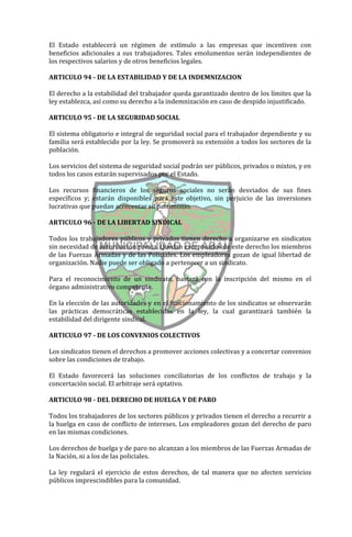 El Estado establecerá un régimen de estímulo a las empresas que incentiven con
beneficios adicionales a sus trabajadores. Tales emolumentos serán independientes de
los respectivos salarios y de otros beneficios legales.

ARTICULO 94 - DE LA ESTABILIDAD Y DE LA INDEMNIZACION

El derecho a la estabilidad del trabajador queda garantizado dentro de los límites que la
ley establezca, así como su derecho a la indemnización en caso de despido injustificado.

ARTICULO 95 - DE LA SEGURIDAD SOCIAL

El sistema obligatorio e integral de seguridad social para el trabajador dependiente y su
familia será establecido por la ley. Se promoverá su extensión a todos los sectores de la
población.

Los servicios del sistema de seguridad social podrán ser públicos, privados o mixtos, y en
todos los casos estarán supervisados por el Estado.

Los recursos financieros de los seguros sociales no serán desviados de sus fines
específicos y; estarán disponibles para este objetivo, sin perjuicio de las inversiones
lucrativas que puedan acrecentar su patrimonio.

ARTICULO 96 - DE LA LIBERTAD SINDICAL

Todos los trabajadores públicos y privados tienen derecho a organizarse en sindicatos
sin necesidad de autorización previa. Quedan exceptuados de este derecho los miembros
de las Fuerzas Armadas y de las Policiales. Los empleadores gozan de igual libertad de
organización. Nadie puede ser obligado a pertenecer a un sindicato.

Para el reconocimiento de un sindicato, bastará con la inscripción del mismo en el
órgano administrativo competente.

En la elección de las autoridades y en el funcionamiento de los sindicatos se observarán
las prácticas democráticas establecidas en la ley, la cual garantizará también la
estabilidad del dirigente sindical.

ARTICULO 97 - DE LOS CONVENIOS COLECTIVOS

Los sindicatos tienen el derechos a promover acciones colectivas y a concertar convenios
sobre las condiciones de trabajo.

El Estado favorecerá las soluciones conciliatorias de los conflictos de trabajo y la
concertación social. El arbitraje será optativo.

ARTICULO 98 - DEL DERECHO DE HUELGA Y DE PARO

Todos los trabajadores de los sectores públicos y privados tienen el derecho a recurrir a
la huelga en caso de conflicto de intereses. Los empleadores gozan del derecho de paro
en las mismas condiciones.

Los derechos de huelga y de paro no alcanzan a los miembros de las Fuerzas Armadas de
la Nación, ni a los de las policiales.

La ley regulará el ejercicio de estos derechos, de tal manera que no afecten servicios
públicos imprescindibles para la comunidad.
 