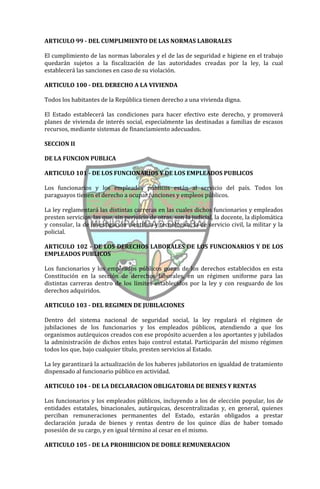 ARTICULO 99 - DEL CUMPLIMIENTO DE LAS NORMAS LABORALES

El cumplimiento de las normas laborales y el de las de seguridad e higiene en el trabajo
quedarán sujetos a la fiscalización de las autoridades creadas por la ley, la cual
establecerá las sanciones en caso de su violación.

ARTICULO 100 - DEL DERECHO A LA VIVIENDA

Todos los habitantes de la República tienen derecho a una vivienda digna.

El Estado establecerá las condiciones para hacer efectivo este derecho, y promoverá
planes de vivienda de interés social, especialmente las destinadas a familias de escasos
recursos, mediante sistemas de financiamiento adecuados.

SECCION II

DE LA FUNCION PUBLICA

ARTICULO 101 - DE LOS FUNCIONARIOS Y DE LOS EMPLEADOS PUBLICOS

Los funcionarios y los empleados públicos están al servicio del país. Todos los
paraguayos tienen el derecho a ocupar funciones y empleos públicos.

La ley reglamentará las distintas carreras en las cuales dichos funcionarios y empleados
presten servicios, las que, sin perjuicio de otras, son la judicial, la docente, la diplomática
y consular, la de investigación científica y tecnológica, la de servicio civil, la militar y la
policial.

ARTICULO 102 - DE LOS DERECHOS LABORALES DE LOS FUNCIONARIOS Y DE LOS
EMPLEADOS PUBLICOS

Los funcionarios y los empleados públicos gozan de los derechos establecidos en esta
Constitución en la sección de derechos laborales, en un régimen uniforme para las
distintas carreras dentro de los límites establecidos por la ley y con resguardo de los
derechos adquiridos.

ARTICULO 103 - DEL REGIMEN DE JUBILACIONES

Dentro del sistema nacional de seguridad social, la ley regulará el régimen de
jubilaciones de los funcionarios y los empleados públicos, atendiendo a que los
organismos autárquicos creados con ese propósito acuerden a los aportantes y jubilados
la administración de dichos entes bajo control estatal. Participarán del mismo régimen
todos los que, bajo cualquier título, presten servicios al Estado.

La ley garantizará la actualización de los haberes jubilatorios en igualdad de tratamiento
dispensado al funcionario público en actividad.

ARTICULO 104 - DE LA DECLARACION OBLIGATORIA DE BIENES Y RENTAS

Los funcionarios y los empleados públicos, incluyendo a los de elección popular, los de
entidades estatales, binacionales, autárquicas, descentralizadas y, en general, quienes
perciban remuneraciones permanentes del Estado, estarán obligados a prestar
declaración jurada de bienes y rentas dentro de los quince días de haber tomado
posesión de su cargo, y en igual término al cesar en el mismo.

ARTICULO 105 - DE LA PROHIBICION DE DOBLE REMUNERACION
 
