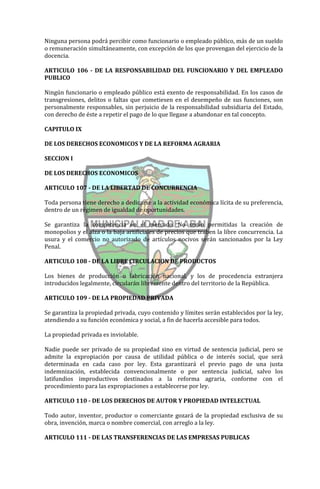 Ninguna persona podrá percibir como funcionario o empleado público, más de un sueldo
o remuneración simultáneamente, con excepción de los que provengan del ejercicio de la
docencia.

ARTICULO 106 - DE LA RESPONSABILIDAD DEL FUNCIONARIO Y DEL EMPLEADO
PUBLICO

Ningún funcionario o empleado público está exento de responsabilidad. En los casos de
transgresiones, delitos o faltas que cometiesen en el desempeño de sus funciones, son
personalmente responsables, sin perjuicio de la responsabilidad subsidiaria del Estado,
con derecho de éste a repetir el pago de lo que llegase a abandonar en tal concepto.

CAPITULO IX

DE LOS DERECHOS ECONOMICOS Y DE LA REFORMA AGRARIA

SECCION I

DE LOS DERECHOS ECONOMICOS

ARTICULO 107 - DE LA LIBERTAD DE CONCURRENCIA

Toda persona tiene derecho a dedicarse a la actividad económica lícita de su preferencia,
dentro de un régimen de igualdad de oportunidades.

Se garantiza la competencia en el mercado. No serán permitidas la creación de
monopolios y el alza o la baja artificiales de precios que traben la libre concurrencia. La
usura y el comercio no autorizado de artículos nocivos serán sancionados por la Ley
Penal.

ARTICULO 108 - DE LA LIBRE CIRCULACION DE PRODUCTOS

Los bienes de producción o fabricación nacional, y los de procedencia extranjera
introducidos legalmente, circularán libremente dentro del territorio de la República.

ARTICULO 109 - DE LA PROPIEDAD PRIVADA

Se garantiza la propiedad privada, cuyo contenido y límites serán establecidos por la ley,
atendiendo a su función económica y social, a fin de hacerla accesible para todos.

La propiedad privada es inviolable.

Nadie puede ser privado de su propiedad sino en virtud de sentencia judicial, pero se
admite la expropiación por causa de utilidad pública o de interés social, que será
determinada en cada caso por ley. Esta garantizará el previo pago de una justa
indemnización, establecida convencionalmente o por sentencia judicial, salvo los
latifundios improductivos destinados a la reforma agraria, conforme con el
procedimiento para las expropiaciones a establecerse por ley.

ARTICULO 110 - DE LOS DERECHOS DE AUTOR Y PROPIEDAD INTELECTUAL

Todo autor, inventor, productor o comerciante gozará de la propiedad exclusiva de su
obra, invención, marca o nombre comercial, con arreglo a la ley.

ARTICULO 111 - DE LAS TRANSFERENCIAS DE LAS EMPRESAS PUBLICAS
 