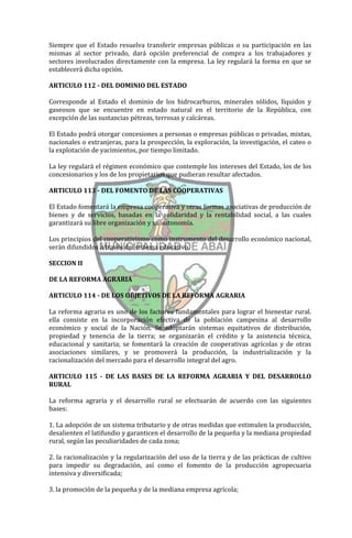Siempre que el Estado resuelva transferir empresas públicas o su participación en las
mismas al sector privado, dará opción preferencial de compra a los trabajadores y
sectores involucrados directamente con la empresa. La ley regulará la forma en que se
establecerá dicha opción.

ARTICULO 112 - DEL DOMINIO DEL ESTADO

Corresponde al Estado el dominio de los hidrocarburos, minerales sólidos, líquidos y
gaseosos que se encuentre en estado natural en el territorio de la República, con
excepción de las sustancias pétreas, terrosas y calcáreas.

El Estado podrá otorgar concesiones a personas o empresas públicas o privadas, mixtas,
nacionales o extranjeras, para la prospección, la exploración, la investigación, el cateo o
la explotación de yacimientos, por tiempo limitado.

La ley regulará el régimen económico que contemple los intereses del Estado, los de los
concesionarios y los de los propietarios que pudieran resultar afectados.

ARTICULO 113 - DEL FOMENTO DE LAS COOPERATIVAS

El Estado fomentará la empresa cooperativa y otras formas asociativas de producción de
bienes y de servicios, basadas en la solidaridad y la rentabilidad social, a las cuales
garantizará su libre organización y su autonomía.

Los principios del cooperativismo como instrumento del desarrollo económico nacional,
serán difundidos a través del sistema educativo.

SECCION II

DE LA REFORMA AGRARIA

ARTICULO 114 - DE LOS OBJETIVOS DE LA REFORMA AGRARIA

La reforma agraria es uno de los factores fundamentales para lograr el bienestar rural.
ella consiste en la incorporación efectiva de la población campesina al desarrollo
económico y social de la Nación. Se adoptarán sistemas equitativos de distribución,
propiedad y tenencia de la tierra; se organizarán el crédito y la asistencia técnica,
educacional y sanitaria; se fomentará la creación de cooperativas agrícolas y de otras
asociaciones similares, y se promoverá la producción, la industrialización y la
racionalización del mercado para el desarrollo integral del agro.

ARTICULO 115 - DE LAS BASES DE LA REFORMA AGRARIA Y DEL DESARROLLO
RURAL

La reforma agraria y el desarrollo rural se efectuarán de acuerdo con las siguientes
bases:

1. La adopción de un sistema tributario y de otras medidas que estimulen la producción,
desalienten el latifundio y garanticen el desarrollo de la pequeña y la mediana propiedad
rural, según las peculiaridades de cada zona;

2. la racionalización y la regularización del uso de la tierra y de las prácticas de cultivo
para impedir su degradación, así como el fomento de la producción agropecuaria
intensiva y diversificada;

3. la promoción de la pequeña y de la mediana empresa agrícola;
 