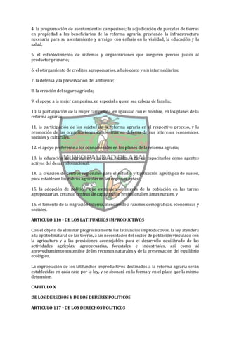 4. la programación de asentamientos campesinos; la adjudicación de parcelas de tierras
en propiedad a los beneficiarios de la reforma agraria, previendo la infraestructura
necesaria para su asentamiento y arraigo, con énfasis en la vialidad, la educación y la
salud;

5. el establecimiento de sistemas y organizaciones que aseguren precios justos al
productor primario;

6. el otorgamiento de créditos agropecuarios, a bajo costo y sin intermediarios;

7. la defensa y la preservación del ambiente;

8. la creación del seguro agrícola;

9. el apoyo a la mujer campesina, en especial a quien sea cabeza de familia;

10. la participación de la mujer campesina, en igualdad con el hombre, en los planes de la
reforma agraria;

11. la participación de los sujetos de la reforma agraria en el respectivo proceso, y la
promoción de las organizaciones campesinas en defensa de sus intereses económicos,
sociales y culturales.

12. el apoyo preferente a los connacionales en los planes de la reforma agraria;

13. la educación del agricultor y la de su familia, a fin de capacitarlos como agentes
activos del desarrollo nacional;

14. la creación de centros regionales para el estudio y tipificación agrológica de suelos,
para establecer los rubros agrícolas en las regiones aptas;

15. la adopción de políticas que estimulen el interés de la población en las tareas
agropecuarias, creando centros de capacitación profesional en áreas rurales, y

16. el fomento de la migración interna, atendiendo a razones demográficas, económicas y
sociales.

ARTICULO 116 - DE LOS LATIFUNDIOS IMPRODUCTIVOS

Con el objeto de eliminar progresivamente los latifundios improductivos, la ley atenderá
a la aptitud natural de las tierras, a las necesidades del sector de población vinculado con
la agricultura y a las previsiones aconsejables para el desarrollo equilibrado de las
actividades agrícolas, agropecuarias, forestales e industriales, así como al
aprovechamiento sostenible de los recursos naturales y de la preservación del equilibrio
ecológico.

La expropiación de los latifundios improductivos destinados a la reforma agraria serán
establecidas en cada caso por la ley, y se abonará en la forma y en el plazo que la misma
determine.

CAPITULO X

DE LOS DERECHOS Y DE LOS DEBERES POLITICOS

ARTICULO 117 - DE LOS DERECHOS POLITICOS
 