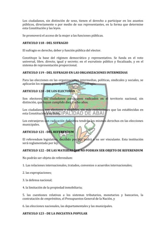 Los ciudadanos, sin distinción de sexo, tienen el derecho a participar en los asuntos
públicos, directamente o por medio de sus representantes, en la forma que determine
esta Constitución y las leyes.

Se promoverá el acceso de la mujer a las funciones públicas.

ARTICULO 118 - DEL SUFRAGIO

El sufragio es derecho, deber y función pública del elector.

Constituye la base del régimen democrático y representativo. Se funda en el voto
universal, libre, directo, igual y secreto; en el escrutinio público y fiscalizado, y en el
sistema de representación proporcional.

ARTICULO 119 - DEL SUFRAGIO EN LAS ORGANIZACIONES INTERMEDIAS

Para las elecciones en las organizaciones intermedias, políticas, sindicales y sociales, se
aplicarán los mismos principios y normas del sufragio.

ARTICULO 120 - DE LOS ELECTORES

Son electores los ciudadanos paraguayos radicados en el territorio nacional, sin
distinción, que hayan cumplido diez y ocho años.

Los ciudadanos son electores y elegibles, sin más restricciones que las establecidas en
esta Constitución y en la ley.

Los extranjeros con radicación definitiva tendrán los mismos derechos en las elecciones
municipales.

ARTICULO 121 - DEL REFERENDUM

El referendum legislativo, decidido por ley, podrá o no ser vinculante. Esta institución
será reglamentada por ley.

ARTICULO 122 - DE LAS MATERIAS QUE NO PODRAN SER OBJETO DE REFERENDUM

No podrán ser objeto de referendum:

1. Las relaciones internacionales, tratados, convenios o acuerdos internacionales;

2. las expropiaciones;

3. la defensa nacional;

4. la limitación de la propiedad inmobiliaria;

5. las cuestiones relativas a los sistemas tributarios, monetarios y bancarios, la
contratación de empréstitos, el Presupuestos General de la Nación, y

6. las elecciones nacionales, las departamentales y las municipales.

ARTICULO 123 - DE LA INICIATIVA POPULAR
 