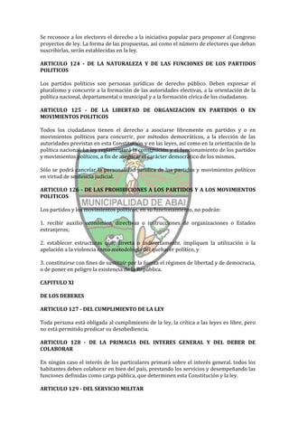 Se reconoce a los electores el derecho a la iniciativa popular para proponer al Congreso
proyectos de ley. La forma de las propuestas, así como el número de electores que deban
suscribirlas, serán establecidas en la ley.

ARTICULO 124 - DE LA NATURALEZA Y DE LAS FUNCIONES DE LOS PARTIDOS
POLITICOS

Los partidos políticos son personas jurídicas de derecho público. Deben expresar el
pluralismo y concurrir a la formación de las autoridades electivas, a la orientación de la
política nacional, departamental o municipal y a la formación cívica de los ciudadanos.

ARTICULO 125 - DE LA LIBERTAD DE ORGANIZACION EN PARTIDOS O EN
MOVIMIENTOS POLITICOS

Todos los ciudadanos tienen el derecho a asociarse libremente en partidos y o en
movimientos políticos para concurrir, por métodos democráticos, a la elección de las
autoridades previstas en esta Constitución y en las leyes, así como en la orientación de la
política nacional. La ley reglamentará la constitución y el funcionamiento de los partidos
y movimientos políticos, a fin de asegurar el carácter democrático de los mismos.

Sólo se podrá cancelar la personalidad jurídica de los partidos y movimientos políticos
en virtud de sentencia judicial.

ARTICULO 126 - DE LAS PROHIBICIONES A LOS PARTIDOS Y A LOS MOVIMIENTOS
POLITICOS

Los partidos y los movimientos políticos, en su funcionamiento, no podrán:

1. recibir auxilio económico, directivas o instrucciones de organizaciones o Estados
extranjeros;

2. establecer estructuras que, directa o indirectamente, impliquen la utilización o la
apelación a la violencia como metodología del quehacer político, y

3. constituirse con fines de sustituir por la fuerza el régimen de libertad y de democracia,
o de poner en peligro la existencia de la República.

CAPITULO XI

DE LOS DEBERES

ARTICULO 127 - DEL CUMPLIMIENTO DE LA LEY

Toda persona está obligada al cumplimiento de la ley, la crítica a las leyes es libre, pero
no está permitido predicar su desobediencia.

ARTICULO 128 - DE LA PRIMACIA DEL INTERES GENERAL Y DEL DEBER DE
COLABORAR

En ningún caso el interés de los particulares primará sobre el interés general. todos los
habitantes deben colaborar en bien del país, prestando los servicios y desempeñando las
funciones definidas como carga pública, que determinen esta Constitución y la ley.

ARTICULO 129 - DEL SERVICIO MILITAR
 
