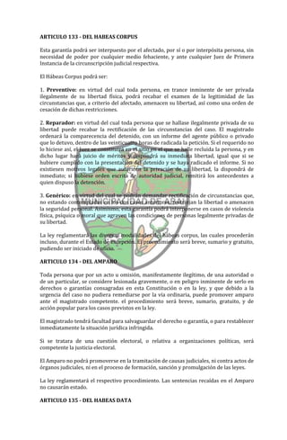 ARTICULO 133 - DEL HABEAS CORPUS

Esta garantía podrá ser interpuesto por el afectado, por sí o por interpósita persona, sin
necesidad de poder por cualquier medio fehaciente, y ante cualquier Juez de Primera
Instancia de la circunscripción judicial respectiva.

El Hábeas Corpus podrá ser:

1. Preventivo: en virtud del cual toda persona, en trance inminente de ser privada
ilegalmente de su libertad física, podrá recabar el examen de la legitimidad de las
circunstancias que, a criterio del afectado, amenacen su libertad, así como una orden de
cesación de dichas restricciones.

2. Reparador: en virtud del cual toda persona que se hallase ilegalmente privada de su
libertad puede recabar la rectificación de las circunstancias del caso. El magistrado
ordenará la comparecencia del detenido, con un informe del agente público o privado
que lo detuvo, dentro de las veinticuatro horas de radicada la petición. Si el requerido no
lo hiciese así, el Juez se constituirá en el sitio en el que se halle recluida la persona, y en
dicho lugar hará juicio de méritos y dispondrá su inmediata libertad, igual que si se
hubiere cumplido con la presentación del detenido y se haya radicado el informe. Si no
existiesen motivos legales que autoricen la privación de su libertad, la dispondrá de
inmediato; si hubiese orden escrita de autoridad judicial, remitirá los antecedentes a
quien dispuso la detención.

3. Genérico: en virtud del cual se podrán demandar rectificación de circunstancias que,
no estando contempladas en los dos casos anteriores, restrinjan la libertad o amenacen
la seguridad personal. Asimismo, esta garantía podrá interponerse en casos de violencia
física, psíquica o moral que agraven las condiciones de personas legalmente privadas de
su libertad.

La ley reglamentará las diversas modalidades del hábeas corpus, las cuales procederán
incluso, durante el Estado de excepción. El procedimiento será breve, sumario y gratuito,
pudiendo ser iniciado de oficio.

ARTICULO 134 - DEL AMPARO

Toda persona que por un acto u omisión, manifestamente ilegítimo, de una autoridad o
de un particular, se considere lesionada gravemente, o en peligro inminente de serlo en
derechos o garantías consagradas en esta Constitución o en la ley, y que debido a la
urgencia del caso no pudiera remediarse por la vía ordinaria, puede promover amparo
ante el magistrado competente. el procedimiento será breve, sumario, gratuito, y de
acción popular para los casos previstos en la ley.

El magistrado tendrá facultad para salvaguardar el derecho o garantía, o para restablecer
inmediatamente la situación jurídica infringida.

Si se tratara de una cuestión electoral, o relativa a organizaciones políticas, será
competente la justicia electoral.

El Amparo no podrá promoverse en la tramitación de causas judiciales, ni contra actos de
órganos judiciales, ni en el proceso de formación, sanción y promulgación de las leyes.

La ley reglamentará el respectivo procedimiento. Las sentencias recaídas en el Amparo
no causarán estado.

ARTICULO 135 - DEL HABEAS DATA
 