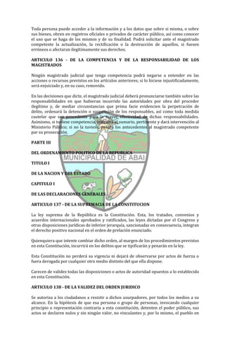 Toda persona puede acceder a la información y a los datos que sobre si misma, o sobre
sus bienes, obren en registros oficiales o privados de carácter público, así como conocer
el uso que se haga de los mismos y de su finalidad. Podrá solicitar ante el magistrado
competente la actualización, la rectificación o la destrucción de aquellos, si fuesen
erróneos o afectaran ilegítimamente sus derechos.

ARTICULO 136 - DE LA COMPETENCIA Y DE LA RESPONSABILIDAD DE LOS
MAGISTRADOS

Ningún magistrado judicial que tenga competencia podrá negarse a entender en las
acciones o recursos previstos en los artículos anteriores; si lo hiciese injustificadamente,
será enjuiciado y, en su caso, removido.

En las decisiones que dicte, el magistrado judicial deberá pronunciarse también sobre las
responsabilidades en que hubieran incurrido las autoridades por obra del proceder
ilegítimo y, de mediar circunstancias que prima facie evidencien la perpetración de
delito, ordenará la detención o suspensión de los responsables, así como toda medida
cautelar que sea procedente para la mayor efectividad de dichas responsabilidades.
Asimismo, si tuviese competencia, instruirá el sumario, pertinente y dará intervención al
Ministerio Público; si no la tuviese, pasará los antecedentes al magistrado competente
par su prosecución.

PARTE III

DEL ORDENAMIENTO POLITICO DE LA REPUBLICA

TITULO I

DE LA NACION Y DEL ESTADO

CAPITULO I

DE LAS DECLARACIONES GENERALES

ARTICULO 137 - DE LA SUPREMACIA DE LA CONSTITUCION

La ley suprema de la República es la Constitución. Esta, los tratados, convenios y
acuerdos internacionales aprobados y ratificados, las leyes dictadas por el Congreso y
otras disposiciones jurídicas de inferior jerarquía, sancionadas en consecuencia, integran
el derecho positivo nacional en el orden de prelación enunciado.

Quienquiera que intente cambiar dicho orden, al margen de los procedimientos previstos
en esta Constitución, incurrirá en los delitos que se tipificarán y penarán en la ley.

Esta Constitución no perderá su vigencia ni dejará de observarse por actos de fuerza o
fuera derogada por cualquier otro medio distinto del que ella dispone.

Carecen de validez todas las disposiciones o actos de autoridad opuestos a lo establecido
en esta Constitución.

ARTICULO 138 - DE LA VALIDEZ DEL ORDEN JURIDICO

Se autoriza a los ciudadanos a resistir a dichos usurpadores, por todos los medios a su
alcance. En la hipótesis de que esa persona o grupo de personas, invocando cualquier
principio o representación contraria a esta constitución, detenten el poder público, sus
actos se declaren nulos y sin ningún valor, no vinculantes y, por lo mismo, el pueblo en
 