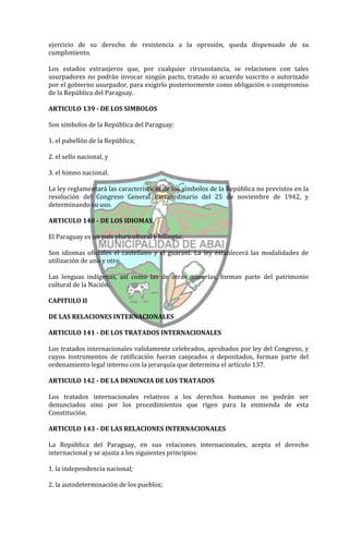 ejercicio de su derecho de resistencia a la opresión, queda dispensado de su
cumplimiento.

Los estados extranjeros que, por cualquier circunstancia, se relacionen con tales
usurpadores no podrán invocar ningún pacto, tratado ni acuerdo suscrito o autorizado
por el gobierno usurpador, para exigirlo posteriormente como obligación o compromiso
de la República del Paraguay.

ARTICULO 139 - DE LOS SIMBOLOS

Son símbolos de la República del Paraguay:

1. el pabellón de la República;

2. el sello nacional, y

3. el himno nacional.

La ley reglamentará las características de los símbolos de la República no previstos en la
resolución del Congreso General Extraordinario del 25 de noviembre de 1942, y
determinando su uso.

ARTICULO 140 - DE LOS IDIOMAS

El Paraguay es un país pluricultural y bilingüe.

Son idiomas oficiales el castellano y el guaraní. La ley establecerá las modalidades de
utilización de uno y otro.

Las lenguas indígenas, así como las de otras minorías, forman parte del patrimonio
cultural de la Nación.

CAPITULO II

DE LAS RELACIONES INTERNACIONALES

ARTICULO 141 - DE LOS TRATADOS INTERNACIONALES

Los tratados internacionales validamente celebrados, aprobados por ley del Congreso, y
cuyos instrumentos de ratificación fueran canjeados o depositados, forman parte del
ordenamiento legal interno con la jerarquía que determina el artículo 137.

ARTICULO 142 - DE LA DENUNCIA DE LOS TRATADOS

Los tratados internacionales relativos a los derechos humanos no podrán ser
denunciados sino por los procedimientos que rigen para la enmienda de esta
Constitución.

ARTICULO 143 - DE LAS RELACIONES INTERNACIONALES

La República del Paraguay, en sus relaciones internacionales, acepta el derecho
internacional y se ajusta a los siguientes principios:

1. la independencia nacional;

2. la autodeterminación de los pueblos;
 