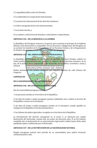 3. la igualdad jurídica entre los Estados;

4. la solidaridad y la cooperación internacional;

5. la protección internacional de los derechos humanos;

6. la libre navegación de los ríos internacionales;

7. la no intervención, y

8. la condena a toda forma de dictadura, colonialismo e imperialismo.

ARTICULO 144 - DE LA RENUNCIA A LA GUERRA

La República del Paraguay renuncia a la guerra, pero sustenta el principio de la legítima
defensa. Esta declaración es compatible con los derechos y obligaciones del Paraguay en
su carácter de miembro de la Organización de las Naciones Unidas y de la Organización
de Estados Americanos, o como parte en tratados de integración.

ARTICULO 145 - DEL ORDEN JURIDICO SUPRANACIONAL

La República del Paraguay, en condiciones de igualdad con otros Estados, admite un
orden jurídico supranacional que garantice la vigencia de los derechos humanos, de la
paz, de la justicia, de la cooperación y del desarrollo, en lo político, económico, social y
cultural.

Dichas decisiones sólo podrán adoptarse por mayoría absoluta de cada Cámara del
Congreso.

CAPITULO III

DE LA NACIONALIDAD Y DE LA CIUDADANIA

ARTICULO 146 - DE LA NACIONALIDAD NATURAL

Son de nacionalidad paraguaya natural:

1. las personas nacidas en el territorio de la República;

2. los hijos de madre o padre paraguayo quienes, hallándose uno o ambos al servicio de
la República, nazcan en el extranjero;

3. los hijos de madre o padre paraguayo nacidos en el extranjero, cuando aquéllos se
radiquen en la República en forma permanente, y

4. los infantes de padres ignorados, recogidos en el territorio de la República.

La formalización del derecho consagrado en el inciso 3. se efectuará por simple
declaración del interesado, cuando éste sea mayor de dieciocho años. Si no los hubiese
cumplido aún, la declaración de su representante legal tendrá validez hasta dicha edad,
quedando sujeta a ratificación por el interesado.

ARTICULO 147 - DE LA NO PRIVACION DE LA NACIONALIDAD NATURAL

Ningún paraguayo natural será privado de su nacionalidad, pero podrá renunciar
voluntariamente a ella.
 
