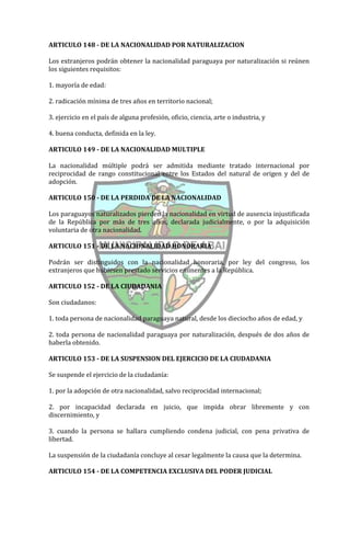 ARTICULO 148 - DE LA NACIONALIDAD POR NATURALIZACION

Los extranjeros podrán obtener la nacionalidad paraguaya por naturalización si reúnen
los siguientes requisitos:

1. mayoría de edad:

2. radicación mínima de tres años en territorio nacional;

3. ejercicio en el país de alguna profesión, oficio, ciencia, arte o industria, y

4. buena conducta, definida en la ley.

ARTICULO 149 - DE LA NACIONALIDAD MULTIPLE

La nacionalidad múltiple podrá ser admitida mediante tratado internacional por
reciprocidad de rango constitucional entre los Estados del natural de origen y del de
adopción.

ARTICULO 150 - DE LA PERDIDA DE LA NACIONALIDAD

Los paraguayos naturalizados pierden la nacionalidad en virtud de ausencia injustificada
de la República por más de tres años, declarada judicialmente, o por la adquisición
voluntaria de otra nacionalidad.

ARTICULO 151 - DE LA NACIONALIDAD HONORARIA

Podrán ser distinguidos con la nacionalidad honoraria, por ley del congreso, los
extranjeros que hubiesen prestado servicios eminentes a la República.

ARTICULO 152 - DE LA CIUDADANIA

Son ciudadanos:

1. toda persona de nacionalidad paraguaya natural, desde los dieciocho años de edad, y

2. toda persona de nacionalidad paraguaya por naturalización, después de dos años de
haberla obtenido.

ARTICULO 153 - DE LA SUSPENSION DEL EJERCICIO DE LA CIUDADANIA

Se suspende el ejercicio de la ciudadanía:

1. por la adopción de otra nacionalidad, salvo reciprocidad internacional;

2. por incapacidad declarada en juicio, que impida obrar libremente y con
discernimiento, y

3. cuando la persona se hallara cumpliendo condena judicial, con pena privativa de
libertad.

La suspensión de la ciudadanía concluye al cesar legalmente la causa que la determina.

ARTICULO 154 - DE LA COMPETENCIA EXCLUSIVA DEL PODER JUDICIAL
 