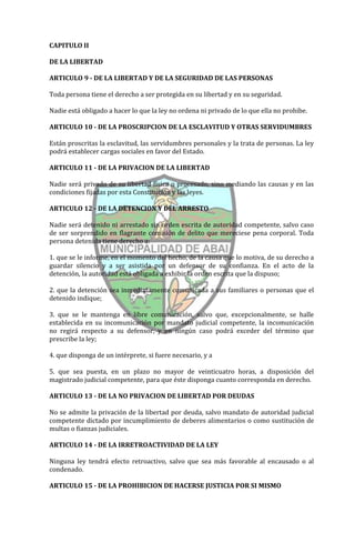 CAPITULO II

DE LA LIBERTAD

ARTICULO 9 - DE LA LIBERTAD Y DE LA SEGURIDAD DE LAS PERSONAS

Toda persona tiene el derecho a ser protegida en su libertad y en su seguridad.

Nadie está obligado a hacer lo que la ley no ordena ni privado de lo que ella no prohibe.

ARTICULO 10 - DE LA PROSCRIPCION DE LA ESCLAVITUD Y OTRAS SERVIDUMBRES

Están proscritas la esclavitud, las servidumbres personales y la trata de personas. La ley
podrá establecer cargas sociales en favor del Estado.

ARTICULO 11 - DE LA PRIVACION DE LA LIBERTAD

Nadie será privado de su libertad física o procesado, sino mediando las causas y en las
condiciones fijadas por esta Constitución y las leyes.

ARTICULO 12 - DE LA DETENCION Y DEL ARRESTO

Nadie será detenido ni arrestado sin orden escrita de autoridad competente, salvo caso
de ser sorprendido en flagrante comisión de delito que mereciese pena corporal. Toda
persona detenida tiene derecho a:

1. que se le informe, en el momento del hecho, de la causa que lo motiva, de su derecho a
guardar silencio y a ser asistida por un defensor de su confianza. En el acto de la
detención, la autoridad está obligada a exhibir la orden escrita que la dispuso;

2. que la detención sea inmediatamente comunicada a sus familiares o personas que el
detenido indique;

3. que se le mantenga en libre comunicación, salvo que, excepcionalmente, se halle
establecida en su incomunicación por mandato judicial competente, la incomunicación
no regirá respecto a su defensor, y en ningún caso podrá exceder del término que
prescribe la ley;

4. que disponga de un intérprete, si fuere necesario, y a

5. que sea puesta, en un plazo no mayor de veinticuatro horas, a disposición del
magistrado judicial competente, para que éste disponga cuanto corresponda en derecho.

ARTICULO 13 - DE LA NO PRIVACION DE LIBERTAD POR DEUDAS

No se admite la privación de la libertad por deuda, salvo mandato de autoridad judicial
competente dictado por incumplimiento de deberes alimentarios o como sustitución de
multas o fianzas judiciales.

ARTICULO 14 - DE LA IRRETROACTIVIDAD DE LA LEY

Ninguna ley tendrá efecto retroactivo, salvo que sea más favorable al encausado o al
condenado.

ARTICULO 15 - DE LA PROHIBICION DE HACERSE JUSTICIA POR SI MISMO
 