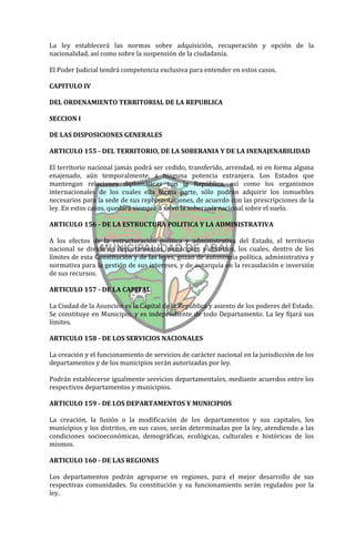 La ley establecerá las normas sobre adquisición, recuperación y opción de la
nacionalidad, así como sobre la suspensión de la ciudadanía.

El Poder Judicial tendrá competencia exclusiva para entender en estos casos.

CAPITULO IV

DEL ORDENAMIENTO TERRITORIAL DE LA REPUBLICA

SECCION I

DE LAS DISPOSICIONES GENERALES

ARTICULO 155 - DEL TERRITORIO, DE LA SOBERANIA Y DE LA INENAJENABILIDAD

El territorio nacional jamás podrá ser cedido, transferido, arrendad, ni en forma alguna
enajenado, aún temporalmente, a ninguna potencia extranjera. Los Estados que
mantengan relaciones diplomáticas con la República, así como los organismos
internacionales de los cuales ella forma parte, sólo podrán adquirir los inmuebles
necesarios para la sede de sus representaciones, de acuerdo con las prescripciones de la
ley. En estos casos, quedará siempre a salvo la soberanía nacional sobre el suelo.

ARTICULO 156 - DE LA ESTRUCTURA POLITICA Y LA ADMINISTRATIVA

A los efectos de la estructuración política y administrativa del Estado, el territorio
nacional se divide en departamentos, municipios y distritos, los cuales, dentro de los
límites de esta Constitución y de las leyes, gozan de autonomía política, administrativa y
normativa para la gestión de sus intereses, y de autarquía en la recaudación e inversión
de sus recursos.

ARTICULO 157 - DE LA CAPITAL

La Ciudad de la Asunción es la Capital de la República y asiento de los poderes del Estado.
Se constituye en Municipio, y es independiente de todo Departamento. La ley fijará sus
límites.

ARTICULO 158 - DE LOS SERVICIOS NACIONALES

La creación y el funcionamiento de servicios de carácter nacional en la jurisdicción de los
departamentos y de los municipios serán autorizadas por ley.

Podrán establecerse igualmente servicios departamentales, mediante acuerdos entre los
respectivos departamentos y municipios.

ARTICULO 159 - DE LOS DEPARTAMENTOS Y MUNICIPIOS

La creación, la fusión o la modificación de los departamentos y sus capitales, los
municipios y los distritos, en sus casos, serán determinadas por la ley, atendiendo a las
condiciones socioeconómicas, demográficas, ecológicas, culturales e históricas de los
mismos.

ARTICULO 160 - DE LAS REGIONES

Los departamentos podrán agruparse en regiones, para el mejor desarrollo de sus
respectivas comunidades. Su constitución y su funcionamiento serán regulados por la
ley.
 
