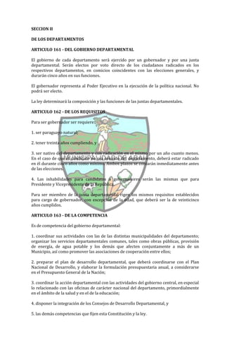 SECCION II

DE LOS DEPARTAMENTOS

ARTICULO 161 - DEL GOBIERNO DEPARTAMENTAL

El gobierno de cada departamento será ejercido por un gobernador y por una junta
departamental. Serán electos por voto directo de los ciudadanos radicados en los
respectivos departamentos, en comicios coincidentes con las elecciones generales, y
durarán cinco años en sus funciones.

El gobernador representa al Poder Ejecutivo en la ejecución de la política nacional. No
podrá ser electo.

La ley determinará la composición y las funciones de las juntas departamentales.

ARTICULO 162 - DE LOS REQUISITOS

Para ser gobernador ser requiere:

1. ser paraguayo natural;

2. tener treinta años cumpliendo, y

3. ser nativo del departamento y con radicación en el mismo por un año cuanto menos.
En el caso de que el candidato no sea oriundo del departamento, deberá estar radicado
en él durante cinco años como mínimo. Ambos plazos se contarán inmediatamente antes
de las elecciones.

4. Las inhabilidades para candidatos a gobernadores serán las mismas que para
Presidente y Vicepresidente de la República.

Para ser miembro de la junta departamental rigen los mismos requisitos establecidos
para cargo de gobernador, con excepción de la edad, que deberá ser la de veinticinco
años cumplidos.

ARTICULO 163 - DE LA COMPETENCIA

Es de competencia del gobierno departamental:

1. coordinar sus actividades con las de las distintas municipalidades del departamento;
organizar los servicios departamentales comunes, tales como obras públicas, provisión
de energía, de agua potable y los demás que afecten conjuntamente a más de un
Municipio, así como promover las asociaciones de cooperación entre ellos;

2. preparar el plan de desarrollo departamental, que deberá coordinarse con el Plan
Nacional de Desarrollo, y elaborar la formulación presupuestaria anual, a considerarse
en el Presupuesto General de la Nación;

3. coordinar la acción departamental con las actividades del gobierno central, en especial
lo relacionado con las oficinas de carácter nacional del departamento, primordialmente
en el ámbito de la salud y en el de la educación;

4. disponer la integración de los Consejos de Desarrollo Departamental, y

5. las demás competencias que fijen esta Constitución y la ley.
 
