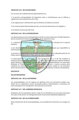 ARTICULO 164 - DE LOS RECURSOS

Los recursos de la administración departamental son:

1. la porción correspondiente de impuestos, tasas y contribuciones que se definan y
regulen por esta constitución y por la ley;

2. las asignaciones o subvenciones que les destinen el Gobierno nacional;

3. las rentas propias determinadas por ley, así como las donaciones y los legados, y

4. los demás recursos que fije la ley.

ARTICULO 165 - DE LA INTERVENCION

Los departamentos y las municipalidades podrán ser intervenidos por el Poder Ejecutivo,
previo acuerdo de la Cámara de Diputados, en los siguientes casos:

1. a solicitud de la junta departamental o de la municipal, por decisión de la mayoría
absoluta;

2. por desintegración de la junta departamental o de la municipal, que imposibilite su
funcionamiento, y

3. por grave irregularidad en la ejecución del presupuesto o en la administración de sus
bienes, previo dictamen de la Contraloría General de la República.

La intervención no se prolongará por más de noventa días, y si de ella resultase la
existencia del caso previsto en el inciso 3., la Cámara de Diputados por mayoría absoluta,
podrá destituir al gobernador o al intendente, o la junta departamental o la municipal,
debiendo el Tribunal Superior de Justicia Electoral convocar a nuevos comicios para
constituir las autoridades que reemplacen a las que hayan cesado en sus funciones,
dentro de los noventa días siguientes a la resolución dictada por la Cámara de Diputados.

SECCION III

DE LOS MUNICIPIOS

ARTICULO 166 - DE LA AUTONOMIA

Las municipalidades son los órganos de gobierno local con personería jurídica que,
dentro de su competencia, tienen autonomía política, administrativa y normativa, así
como autarquía en la recaudación e inversión de sus recursos.

ARTICULO 167 - DEL GOBIERNO MUNICIPAL

El gobierno de los municipios estará a cargo de un intendente y de una junta municipal,
los cuales serán electos en sufragio directo por las personas habilitadas legalmente.

ARTICULO 168 - DE LAS ATRIBUCIONES

Serán atribuciones de las municipalidades, en su jurisdicción territorial y con arreglo a la
ley:
 
