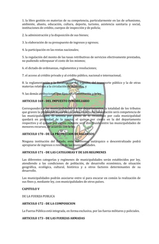 1. la libre gestión en materias de su competencia, particularmente en las de urbanismo,
ambiente, abasto, educación, cultura, deporte, turismo, asistencia sanitaria y social,
instituciones de crédito, cuerpos de inspección y de policía;

2. la administración y la disposición de sus bienes;

3. la elaboración de su presupuesto de ingresos y egresos;

4. la participación en las rentas nacionales;

5. la regulación del monto de las tasas retributivas de servicios efectivamente prestados,
no pudiendo sobrepasar el costo de los mismos;

6. el dictado de ordenanzas, reglamentos y resoluciones;

7. el acceso al crédito privado y al crédito público, nacional e internacional;

8. la reglamentación y la fiscalización del tránsito, del transporte público y la de otras
materias relativas a la circulación de vehículos, y

9. las demás atribuciones que fijen esta Constitución y la ley.

ARTICULO 169 - DEL IMPUESTO INMOBILIARIO

Corresponderá a las municipalidades y a los departamentos la totalidad de los tributos
que graven la propiedad inmueble en forma directa. Su recaudación será competencia de
las municipalidades. El setenta por ciento de lo recaudado por cada municipalidad
quedará en propiedad de la misma, el quince por ciento en la del departamento
respectivo y el quince por ciento restante será distribuido entre las municipalidades de
menores recursos, de acuerdo con la ley.

ARTICULO 170 - DE LA PROTECCION DE RECURSOS

Ninguna institución del Estado, ente autónomo, autárquico o descentralizado podrá
apropiarse de ingresos o rentas de las municipalidades.

ARTICULO 171 - DE LAS CATEGORIAS Y DE LOS REGIMENES

Las diferentes categorías y regímenes de municipalidades serán establecidos por ley,
atendiendo a las condiciones de población, de desarrollo económico, de situación
geográfica, ecológica, cultural, histórica y a otros factores determinantes de su
desarrollo.

Las municipalidades podrán asociarse entre sí para encarar en común la realización de
sus fines y, mediante ley, con municipalidades de otros países.

CAPITULO V

DE LA FUERZA PUBLICA

ARTICULO 172 - DE LA COMPOSICION

La Fuerza Pública está integrada, en forma exclusiva, por las fuerza militares y policiales.

ARTICULO 173 - DE LAS FUERZAS ARMADAS
 