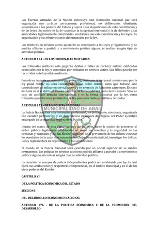 Las Fuerzas Armadas de la Nación constituye una institución nacional que será
organizada con carácter permanente, profesional, no deliberante, obediente,
subordinada a los poderes del Estado y sujeta a las disposiciones de esta constitución y
de las leyes. Su misión es la de custodiar la integridad territorial y la de defender a las
autoridades legítimamente constituidas, conformes con esta Constitución y las leyes. Su
organización y sus efectivos serán determinados por la ley.

Los militares en servicio activo ajustarán su desempeño a las leyes y reglamentos, y no
podrán afiliarse a partido o a movimiento político alguno, ni realizar ningún tipo de
actividad política.

ARTICULO 174 - DE LOS TRIBUNALES MILITARES

Los tribunales militares solo juzgarán delitos o faltas de carácter militar, calificados
como tales por la ley, y cometidos por militares en servicio activo. Sus fallos podrán ser
recurridos ante la justicia ordinaria.

Cuando se trate de un acto previsto y penado, tanto por la ley penal común como por la
ley penal militar no será considerado como delito militar, salvo que hubiese sido
cometido por un militar en servicio activo y en ejercicio de funciones castrenses. En caso
de duda de si el delito es común o militar, se lo considerará como delito común. Sólo en
caso de conflicto armado internacional, y en la forma dispuesta por la ley, estos
tribunales podrán tener jurisdicción sobre personas civiles y militares retirados.

ARTICULO 175 - DE LA POLICIA NACIONAL

La Policía Nacional es una institución profesional, no deliberante, obediente, organizada
con carácter permanente y en dependencia jerárquica del órgano del Poder Ejecutivo
encargado de la seguridad interna de la Nación.

Dentro del marco de esta Constitución y de las leyes, tiene la misión de preservar el
orden público legalmente establecido, así como los derechos y la seguridad de las
personas y entidades y de sus bienes; ocuparse de la prevención de los delitos; ejecutar
los mandatos de la autoridad competente y, bajo dirección judicial, investigar los delitos.
La ley reglamentará su organización y sus atribuciones.

El mando de la Policía Nacional será ejercido por un oficial superior de su cuadro
permanente. Los policías en servicio activo no podrán afiliarse a partido o a movimiento
político alguno, ni realizar ningún tipo de actividad política.

La creación de cuerpos de policía independientes podrá ser establecida por ley, la cual
fijará sus atribuciones y respectivas competencias, en el ámbito municipal y en el de los
otros poderes del Estado.

CAPITULO VI

DE LA POLITICA ECONOMICA DEL ESTADO

SECCION I

DEL DESARROLLO ECONOMICO NACIONAL

ARTICULO 176 - DE LA POLITICA ECONOMICA Y DE LA PROMOCION DEL
DESARROLLO
 