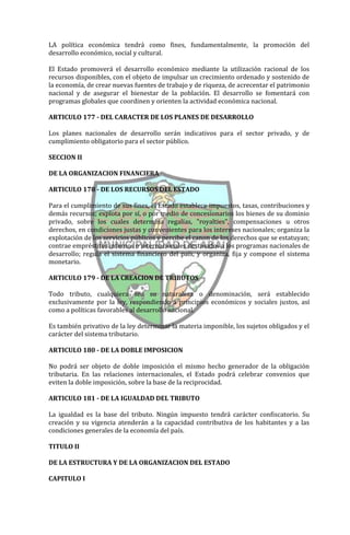 LA política económica tendrá como fines, fundamentalmente, la promoción del
desarrollo económico, social y cultural.

El Estado promoverá el desarrollo económico mediante la utilización racional de los
recursos disponibles, con el objeto de impulsar un crecimiento ordenado y sostenido de
la economía, de crear nuevas fuentes de trabajo y de riqueza, de acrecentar el patrimonio
nacional y de asegurar el bienestar de la población. El desarrollo se fomentará con
programas globales que coordinen y orienten la actividad económica nacional.

ARTICULO 177 - DEL CARACTER DE LOS PLANES DE DESARROLLO

Los planes nacionales de desarrollo serán indicativos para el sector privado, y de
cumplimiento obligatorio para el sector público.

SECCION II

DE LA ORGANIZACION FINANCIERA

ARTICULO 178 - DE LOS RECURSOS DEL ESTADO

Para el cumplimiento de sus fines, el Estado establece impuestos, tasas, contribuciones y
demás recursos; explota por sí, o por medio de concesionarios los bienes de su dominio
privado, sobre los cuales determina regalías, "royalties", compensaciones u otros
derechos, en condiciones justas y convenientes para los intereses nacionales; organiza la
explotación de los servicios públicos y percibe el canon de los derechos que se estatuyan;
contrae empréstitos internos o internacionales destinados a los programas nacionales de
desarrollo; regula el sistema financiero del país, y organiza, fija y compone el sistema
monetario.

ARTICULO 179 - DE LA CREACION DE TRIBUTOS

Todo tributo, cualquiera sea su naturaleza o denominación, será establecido
exclusivamente por la ley, respondiendo a principios económicos y sociales justos, así
como a políticas favorables al desarrollo nacional.

Es también privativo de la ley determinar la materia imponible, los sujetos obligados y el
carácter del sistema tributario.

ARTICULO 180 - DE LA DOBLE IMPOSICION

No podrá ser objeto de doble imposición el mismo hecho generador de la obligación
tributaria. En las relaciones internacionales, el Estado podrá celebrar convenios que
eviten la doble imposición, sobre la base de la reciprocidad.

ARTICULO 181 - DE LA IGUALDAD DEL TRIBUTO

La igualdad es la base del tributo. Ningún impuesto tendrá carácter confiscatorio. Su
creación y su vigencia atenderán a la capacidad contributiva de los habitantes y a las
condiciones generales de la economía del país.

TITULO II

DE LA ESTRUCTURA Y DE LA ORGANIZACION DEL ESTADO

CAPITULO I
 