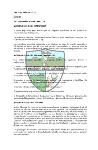 DEL PODER LEGISLATIVO

SECCION I

DE LAS DISPOSICIONES GENERALES

ARTICULO 182 - DE LA COMPOSICION

El Poder Legislativo será ejercido por el Congreso, compuesto de una Cámara de
senadores y otra de diputados.

Los miembros titulares y suplentes de ambas Cámaras serán elegidos directamente por
el pueblo; de conformidad con la ley.

Los miembros suplentes sustituirán a los titulares en caso de muerte, renuncia o
inhabilidad de éstos, por el resto del período constitucional o mientras dure la
inhabilidad, si ella fuere temporal. En los demás casos, resolverá el reglamente de cada
Cámara.

ARTICULO 183 - DE LA REUNION EN CONGRESO

Sólo ambas Cámaras, reunidas en Congreso, tendrán los siguientes deberes y
atribuciones:

1. recibir el juramento o promesa, el asumir el cargo, del Presidente de la República, del
Vicepresidente y de los miembros de la Corte Suprema de Justicia;

2. conceder o denegar al Presidente de la República el permiso correspondiente, en los
casos previstos por esta Constitución;

3. autorizar la entrada de fuerzas armadas extranjeras al territorio de la República y la
salida la exterior de las nacionales, salvo casos de mera cortesía;

4. recibir a Jefes de Estado o de Gobierno de otros países, y

5. los demás deberes y atribuciones que fije esta Constitución.

El Presidente de la Cámara de Senadores y de la Cámara de Diputados presidirán las
reuniones del Congreso en carácter de Presidente y Vicepresidente, respectivamente.

ARTICULO 184 - DE LAS SESIONES

Ambas Cámaras del congreso se reunirán anualmente en sesiones ordinarias, desde el
primero de julio de cada año hasta el 30 de junio siguiente con un período de receso
desde el veinte y uno de diciembre al primero de marzo, fecha ésta en la que rendirá su
informe el Presidente de la República. Las dos Cámaras se convocarán a sesiones
extraordinarias o prorrogarán sus sesiones por decisión de la cuarta parte de los
miembros de cualquiera de ellas; por resolución de los dos tercios de integrantes de la
Comisión Permanente del Congreso, o por decreto del Poder Ejecutivo. El Presidente del
Congreso o el de la Comisión Permanente deberán convocarlas en el término perentorio
de cuarenta y ocho horas.

Las prórrogas de sesiones será efectudas del mismo modo. Las extraordinarias se
convocarán para tratar un orden del día determinado, y se clausurarán una vez que éste
haya sido agotado.
 