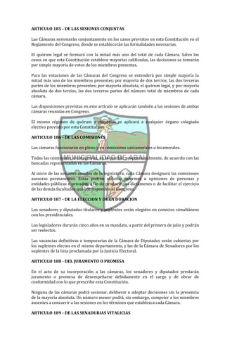 ARTICULO 185 - DE LAS SESIONES CONJUNTAS

Las Cámaras sesionarán conjuntamente en los casos previstos en esta Constitución en el
Reglamento del Congreso, donde se establecerán las formalidades necesarias.

El quórum legal se formará con la mitad más uno del total de cada Cámara. Salvo los
casos en que esta Constitución establece mayorías calificadas, las decisiones se tomarán
por simple mayoría de votos de los miembros presentes.

Para las votaciones de las Cámaras del Congreso se entenderá por simple mayoría la
mitad más uno de los miembros presentes; por mayoría de dos tercios, las dos terceras
partes de los miembros presentes; por mayoría absoluta, el quórum legal, y por mayoría
absoluta de dos tercios, las dos terceras partes del número total de miembros de cada
cámara.

Las disposiciones previstas en este artículo se aplicarán también a las sesiones de ambas
cámaras reunidas en Congreso.

El mismo régimen de quórum y mayorías se aplicará a cualquier órgano colegiado
electivo previsto por esta Constitución.

ARTICULO 186 - DE LAS COMISIONES

Las cámaras funcionarán en pleno y en comisiones unicamerales o bicamerales.

Todas las comisiones se integrarán, en lo posible, proporcionalmente, de acuerdo con las
bancadas representadas en las Cámaras.

Al inicio de las sesiones anuales de la legislatura, cada Cámara designará las comisiones
asesoras permanentes. Estas podrán solicitar informes u opiniones de personas y
entidades públicas o privadas, a fin de producir sus dictámenes o de facilitar el ejercicio
de las demás facultades que corresponden al Congreso.

ARTICULO 187 - DE LA ELECCION Y DE LA DURACION

Los senadores y diputados titulares y suplentes serán elegidos en comicios simultáneos
con los presidenciales.

Los legisladores durarán cinco años en su mandato, a partir del primero de julio y podrán
ser reelectos.

Las vacancias definitivas o temporarias de la Cámara de Diputados serán cubiertas por
los suplentes electos en el mismo departamento, y las de la Cámara de Senadores por los
suplentes de la lista proclamada por la Justicia Electoral.

ARTICULO 188 - DEL JURAMENTO O PROMESA

En el acto de su incorporación a las cámaras, los senadores y diputados prestarán
juramento o promesa de desempeñarse debidamente en el cargo y de obrar de
conformidad con lo que prescribe esta Constitución.

Ninguna de las cámaras podrá sesionar, deliberar o adoptar decisiones sin la presencia
de la mayoría absoluta. Un número menor podrá, sin embargo, compeler a los miembros
ausentes a concurrir a las sesiones en los términos que establezca cada Cámara.

ARTICULO 189 - DE LAS SENADURIAS VITALICIAS
 