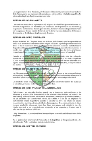 Los ex presidentes de la República, electos democráticamente, serán senadores vitalicios
de la Nación, salvo que hubiesen sido sometidos a juicio político y hallados culpables. No
integrarán el quórum. Tendrán voz pero no voto.

ARTICULO 190 - DEL REGLAMENTO

Cada Cámara redactará su reglamento. Por mayoría de dos tercios podrá amonestar o a
percibir cualquiera de sus miembros, por inconducta en el ejercicio de sus funciones, y
suspenderlo hasta sesenta días sin goce de dieta. Por mayoría absoluta podrá removerlo
por incapacidad física o mental, declarada por la Corte Suprema de Justicia. En los casos
de renuncia, se decidirá por simple mayoría de votos.

ARTICULO 191 - DE LAS INMUNIDADES

Ningún miembro del Congreso puede ser acusado judicialmente por las opiniones que
emita en el desempeño de sus funciones. Ningún Senador o Diputado podrá ser detenido,
desde el día de su elección hasta el del cese de sus funciones, salvo que fuera hallado en
flagrante delito que merezca pena corporal. En este caso, la autoridad interviniente lo
pondrá bajo custodia en su residencia, dará cuenta de inmediato del hecho a la Cámara
respectiva y al juez competentes, a quien remitirá los antecedentes a la brevedad.

Cuando se formase causa contra un Senador o un Diputado ante los tribunales
ordinarios, el juez lo comunicará, con copia de los antecedentes, a la Cámara respectiva,
la cual examinará el mérito del sumario, y por mayoría de dos tercios resolverá si ha
lugar o no desafuero, para ser sometido a proceso. En caso afirmativo, le suspenderá en
sus fueros.

ARTICULO 192 - DEL PEDIDO DE INFORMES

Las Cámaras pueden solicitar a los demás poderes del Estado, a los entes autónomos,
autárquicos y descentralizados, y a los funcionarios públicos, los informes sobre asuntos
de interés público que estimen necesarios, exceptuando la actividad jurisdiccional.

Los afectados están obligados a responder los pedidos de informe dentro del plazo que
se les señale, el cual no podrá ser menor de quince días.

ARTICULO 193 - DE LA CITACION Y DE LA INTERPELACION

Cada Cámara. por mayoría absoluta, podrá citar e interpelar individualmente a los
ministros y a otros altos funcionarios de la Administración Pública, así como a los
directores y administradores de los entes autónomos, autárquicos y descentralizados, a
los de entidades que administren fondos del Estado y a los de las empresas de
participación estatal mayoritaria, cuando se discuta una ley o se estudie un asunto
concerniente a sus respectivas actividades. Las preguntas deben comunicarse al citado
con una antelación mínima de cinco días. Salvo justa causa, será obligatorio para los
citados concurrir a los requerimientos, responder a las preguntas y brindar toda la
información que les fuese solicitada.

La ley determinará la participación de la mayoría y de la minoría en la formulación de las
preguntas.

No se podrá citar, interpelar al Presidente de la República, al Vicepresidente ni a los
miembros del Poder Judicial, en materia jurisdiccional.

ARTICULO 194 - DE L VOTO DE CENSURA
 