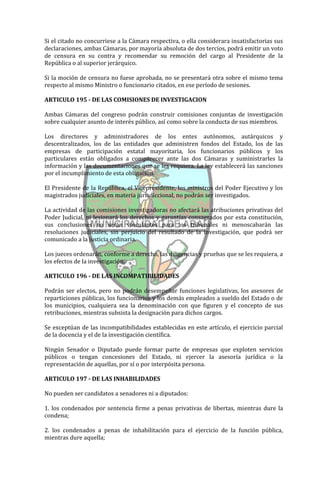Si el citado no concurriese a la Cámara respectiva, o ella considerara insatisfactorias sus
declaraciones, ambas Cámaras, por mayoría absoluta de dos tercios, podrá emitir un voto
de censura en su contra y recomendar su remoción del cargo al Presidente de la
República o al superior jerárquico.

Si la moción de censura no fuese aprobada, no se presentará otra sobre el mismo tema
respecto al mismo Ministro o funcionario citados, en ese período de sesiones.

ARTICULO 195 - DE LAS COMISIONES DE INVESTIGACION

Ambas Cámaras del congreso podrán construir comisiones conjuntas de investigación
sobre cualquier asunto de interés público, así como sobre la conducta de sus miembros.

Los directores y administradores de los entes autónomos, autárquicos y
descentralizados, los de las entidades que administren fondos del Estado, los de las
empresas de participación estatal mayoritaria, los funcionarios públicos y los
particulares están obligados a comparecer ante las dos Cámaras y suministrarles la
información y las documentaciones que se les requiera. La ley establecerá las sanciones
por el incumplimiento de esta obligación.

El Presidente de la República, el Vicepresidente, los ministros del Poder Ejecutivo y los
magistrados judiciales, en materia jurisdiccional, no podrán ser investigados.

La actividad de las comisiones investigadoras no afectará las atribuciones privativas del
Poder Judicial, ni lesionará los derechos y garantías consagrados por esta constitución,
sus conclusiones no serán vinculantes para los tribunales ni menoscabarán las
resoluciones judiciales, sin perjuicio del resultado de la investigación, que podrá ser
comunicado a la justicia ordinaria.

Los jueces ordenarán, conforme a derecho, las diligencias y pruebas que se les requiera, a
los efectos de la investigación.

ARTICULO 196 - DE LAS INCOMPATIBILIDADES

Podrán ser electos, pero no podrán desempeñar funciones legislativas, los asesores de
reparticiones públicas, los funcionarios y los demás empleados a sueldo del Estado o de
los municipios, cualquiera sea la denominación con que figuren y el concepto de sus
retribuciones, mientras subsista la designación para dichos cargos.

Se exceptúan de las incompatibilidades establecidas en este artículo, el ejercicio parcial
de la docencia y el de la investigación científica.

Ningún Senador o Diputado puede formar parte de empresas que exploten servicios
públicos o tengan concesiones del Estado, ni ejercer la asesoría jurídica o la
representación de aquellas, por sí o por interpósita persona.

ARTICULO 197 - DE LAS INHABILIDADES

No pueden ser candidatos a senadores ni a diputados:

1. los condenados por sentencia firme a penas privativas de libertas, mientras dure la
condena;

2. los condenados a penas de inhabilitación para el ejercicio de la función pública,
mientras dure aquella;
 