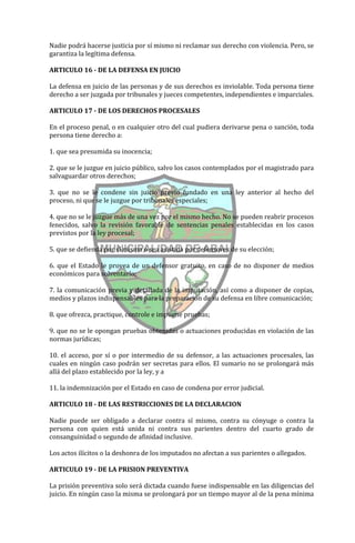 Nadie podrá hacerse justicia por sí mismo ni reclamar sus derecho con violencia. Pero, se
garantiza la legítima defensa.

ARTICULO 16 - DE LA DEFENSA EN JUICIO

La defensa en juicio de las personas y de sus derechos es inviolable. Toda persona tiene
derecho a ser juzgada por tribunales y jueces competentes, independientes e imparciales.

ARTICULO 17 - DE LOS DERECHOS PROCESALES

En el proceso penal, o en cualquier otro del cual pudiera derivarse pena o sanción, toda
persona tiene derecho a:

1. que sea presumida su inocencia;

2. que se le juzgue en juicio público, salvo los casos contemplados por el magistrado para
salvaguardar otros derechos;

3. que no se le condene sin juicio previo fundado en una ley anterior al hecho del
proceso, ni que se le juzgue por tribunales especiales;

4. que no se le juzgue más de una vez por el mismo hecho. No se pueden reabrir procesos
fenecidos, salvo la revisión favorable de sentencias penales establecidas en los casos
previstos por la ley procesal;

5. que se defienda por sí misma o sea asistida por defensores de su elección;

6. que el Estado le provea de un defensor gratuito, en caso de no disponer de medios
económicos para solventarlo;

7. la comunicación previa y detallada de la imputación, así como a disponer de copias,
medios y plazos indispensables para la preparación de su defensa en libre comunicación;

8. que ofrezca, practique, controle e impugne pruebas;

9. que no se le opongan pruebas obtenidas o actuaciones producidas en violación de las
normas jurídicas;

10. el acceso, por sí o por intermedio de su defensor, a las actuaciones procesales, las
cuales en ningún caso podrán ser secretas para ellos. El sumario no se prolongará más
allá del plazo establecido por la ley, y a

11. la indemnización por el Estado en caso de condena por error judicial.

ARTICULO 18 - DE LAS RESTRICCIONES DE LA DECLARACION

Nadie puede ser obligado a declarar contra sí mismo, contra su cónyuge o contra la
persona con quien está unida ni contra sus parientes dentro del cuarto grado de
consanguinidad o segundo de afinidad inclusive.

Los actos ilícitos o la deshonra de los imputados no afectan a sus parientes o allegados.

ARTICULO 19 - DE LA PRISION PREVENTIVA

La prisión preventiva solo será dictada cuando fuese indispensable en las diligencias del
juicio. En ningún caso la misma se prolongará por un tiempo mayor al de la pena mínima
 