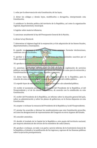 1. velar por la observancia de esta Constitución, de las leyes;

2. dictar los códigos y demás leyes, modificarlos o derogarlos, interpretando esta
Constitución;

3. establecer la división política del territorio de la República, así como la organización
regional, departamental y municipal;

4. legislar sobre materia tributaria;

5. sancionar anualmente la ley del Presupuesto General de la Nación;

6. dictar la Ley Electoral;

7. determinar el régimen legal de la enajenación y el de adquisición de los bienes fiscales,
departamentales y municipales;

8. expedir resoluciones y acuerdos internos, como asimismo formular declaraciones,
conforme con sus facultades;

9. aprobar o rechazar los tratados y demás acuerdos internacionales suscritos por el
Poder ejecutivo;

10. aprobar o rechazar la contratación de empréstitos;

11. autorizar, por tiempo determinado, concesiones para la explotación de servicios
públicos nacionales, multinacionales o de bienes del Estado, así como para la extracción y
transformación de minerales sólidos, líquidos y gaseosos;

12. dictar leyes para la organización de la administración de la República, para la
creación de entes descentralizados y para el ordenamiento del crédito público;

13. expedir leyes de emergencia en los casos de desastre o de calamidad pública;

14. recibir el juramento promesa constitucional del Presidente de la República, el del
Vicepresidente y el de los demás funcionarios, de acuerdo con lo establecido en esta
Constitución;

15. recibir del Presidente de la República, un informe sobre la situación general del país,
sobre su administración y sobre los planes de gobiernos; en la forma dispuesta en esta
Constitución;

16. aceptar o rechazar la renuncia del Presidente de la República y la del Vicepresidente;

17. prestar los acuerdos y efectuar los nombramientos que esta Constitución prescribe,
así como las designaciones de representantes del Congreso en otros órganos del Estado;

18. conceder amnistías;

19. decidir el traslado de la Capital de la República a otro punto del territorio nacional,
por mayoría absoluta de dos tercios de los miembros de cada Cámara;

20. aprobar o rechazar, en todo o en parte y previo informe de la Contraloría General de
la República, el detalle y la justificación de los ingresos y egresos de las finanzas públicas
sobre la ejecución presupuestaria;
 