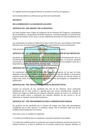 21. reglamentaria la navegación fluvial, la marítima, la aérea y la espacial, y

22. los demás deberes y atribuciones que fije esta Constitución.

SECCION II

DE LA FORMACION Y LA SANCION DE LAS LEYES

ARTICULO 203 - DEL ORIGEN Y DE LA INICIATIVA

Las leyes pueden tener origen en cualquiera de las Cámaras del Congreso, a propuestas
de sus miembros; a proposición del Poder ejecutivo; a iniciativa popular o a la de la Corte
Suprema de Justicia, en los casos y en las condiciones previstas en esta Constitución y en
la ley.

Las excepciones en cuanto al origen de las leyes a favor de una u otra Cámara o del Poder
Ejecutivo son, en exclusividad, las establecidas expresamente en esta Constitución.

Todo proyecto de ley será presentado con una exposición de motivos.

ARTICULO 204 - DE LA APROBACION Y DE LA PROMULGACION DE LOS PROYECTOS

Aprobado un proyecto de ley por la Cámara de origen, pasará inmediatamente para su
consideración a la otra Cámara. Si ésta, a su vez, lo aprobase, el proyecto quedará
sancionado y, si el Poder Ejecutivo le prestara su aprobación, lo promulgará como ley y
dispondrá su publicación dentro de los cinco días.

ARTICULO 205 - DE LA PROMULGACION AUTOMATICA

Se considerará aprobado por el Poder Ejecutivo todo proyecto de ley que no fuese
objetado ni devuelto a la Cámara de origen en el plazo de seis día hábiles, si el proyecto
contiene hasta diez artículos; de doce días hábiles si los artículos son más de viente. en
todos estos casos, el proyecto quedará automáticamente promulgado y se dispondrá su
publicación.

ARTICULO 206 - DEL PROCEDIMIENTO PARA EL RECHAZO TOTAL

Cuando un proyecto de ley, aprobado por una de las Cámaras, fuese rechazado
totalmente por la otra, volverá a aquella para una nueva consideración. Cuando la
Cámara de origen se ratificase por mayoría absoluta, pasará de nuevo a la revisora, la
cual solo podrá volver a rechazarlo por mayoría absoluta de dos tercios y, de no
obtenerla, se reputará sancionado el proyecto.

ARTICULO 207 - DEL PROCEDIMIENTO PARA LA MODIFICACION PARCIAL

Un proyecto de ley aprobado por la Cámara de origen, que haya sido parcialmente
modificado por la otra, pasará a la primera, donde solo se discutirá cada una de las
modificaciones hechas por la revisora.

Para estos casos, se establece lo siguiente:

1. si todas las modificaciones se aceptasen, el proyecto quedará sancionado;

2. si todas las modificaciones se rechazasen por mayoría absoluta, pasarán de nuevo a la
Cámara revisora y, si ésta se ratificase en su sanción anterior por mayoría absoluta, el
 
