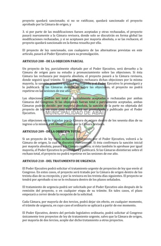 proyecto quedará sancionado; si no se ratificase, quedará sancionado el proyecto
aprobado por la Cámara de origen, y

3. si por parte de las modificaciones fuesen aceptadas y otras rechazadas, el proyecto
pasará nuevamente a la Cámara revisora, donde solo se discutirán en forma global las
modificaciones rechazadas, y si se aceptasen por mayoría absoluta, o se las rechacen, el
proyecto quedará sancionado en la forma resuelta por ella.

El proyecto de ley sancionado, con cualquiera de las alternativas previstas en este
artículo, pasará al Poder Ejecutivo para su promulgación.

ARTICULO 208 - DE LA OBJECION PARCIAL

Un proyecto de ley, parcialmente objetado por el Poder Ejecutivo, será devuelto a la
Cámara de origen para su estudio y pronunciamiento sobre las objeciones. Si ésta
Cámara las rechazara por mayoría absoluta, el proyecto pasará a la Cámara revisora,
donde seguirá igual trámite. Si ésta también rechazara dichas objeciones por la misma
mayoría, la sanción primitiva quedará confirmada, y el Poder Ejecutivo lo promulgará y
lo publicará. Si las Cámaras desistieran sobre las objeciones, el proyecto no podrá
repetirse en las sesiones de ese año.

Las objeciones podrán ser total o parcialmente aceptadas o rechazadas por ambas
Cámaras del Congreso. Si las objeciones fueran total o parcialmente aceptadas, ambas
Cámaras podrán decidir, por mayoría absoluta, la sanción de la parte no objetada del
proyecto de ley, en cuyo caso éste deberá ser promulgado y publicado por el Poder
Ejecutivo.

Las objeciones serán tratadas por la Cámara de origen dentro de los sesenta días de su
ingreso a la misma, y en idéntico caso por la Cámara revisora.

ARTICULO 209 - DE LA OBJECION TOTAL

Si un proyecto de ley fuese rechazado totalmente por el Poder Ejecutivo, volverá a la
Cámara de origen, la cual lo discutirá nuevamente. Si ésta confirmara la sanción inicial
por mayoría absoluta, pasará a la Cámara revisora; si ésta también lo aprobase por igual
mayoría, el Poder Ejecutivo lo promulgará y publicará. Si las Cámaras disintieran sobre el
rechazo total, el proyecto no podrá repetirse en las sesiones de ese año.

ARTICULO 210 - DEL TRATAMIENTO DE URGENCIA

El Poder Ejecutivo podrá solicitar el tratamiento urgente de proyectos de ley que envíe al
Congreso. En estos casos, el proyecto será tratado por la Cámara de origen dentro de los
treinta días de su recepción, y por la revisora en los treinta días siguientes. El proyecto se
tendrá por aprobado si no se lo rechazara dentro de los plazos señalados.

El tratamiento de urgencia podrá ser solicitado por el Poder Ejecutivo aún después de la
remisión del proyecto, o en cualquier etapa de su trámite. En tales casos, el plazo
empezará a correr desde la recepción de la solicitud.

Cada Cámara, por mayoría de dos tercios, podrá dejar sin efecto, en cualquier momento,
el trámite de urgencia, en cuyo caso el ordinario se aplicará a partir de ese momento.

El Poder Ejecutivo, dentro del período legislativo ordinario, podrá solicitar al Congreso
únicamente tres proyectos de ley de tratamiento urgente, salvo que la Cámara de origen,
por mayoría de dos tercios, acepte dar dicho tratamiento a otros proyectos.
 