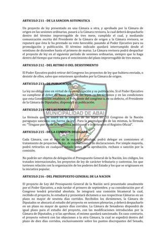 ARTICULO 211 - DE LA SANCION AUTOMATICA

Un proyecto de ley presentado en una Cámara u otra, y aprobado por la Cámara de
origen en las sesiones ordinarias, pasará a la Cámara revisora, la cual deberá despacharlo
dentro del término improrrogable de tres mese, cumplido el cual, y mediando
comunicación escrita del Presidente de la Cámara de origen a la Cámara revisora, se
reputará que ésta le ha prestado su voto favorable, pasando al Poder Ejecutivo para su
promulgación y publicación. El término indicado quedará interrumpido desde el
veintiuno de diciembre hasta el primero de marzo. La Cámara revisora podrá despachar
el proyecto de ley en el siguiente período de sesiones ordinarias, siempre que lo haga
dentro del tiempo que resta para el vencimiento del plazo improrrogable de tres meses.

ARTICULO 212 - DEL RETIRO O DEL DESISTIMIENTO

El Poder Ejecutivo podrá retirar del Congreso los proyectos de ley que hubiera enviado, o
desistir de ellos, salvo que estuviesen aprobados por la Cámara de origen.

ARTICULO 213 - DE PUBLICACION

La ley no obliga sino en virtud de su promulgación y su publicación. Si el Poder Ejecutivo
no cumpliese el deber de hacer publicar las leyes en los términos y en las condiciones
que esta Constitución establece, el Presidente del congreso o, en su defecto, el Presidente
de la Cámara de Diputados, dispondrá su publicación.

ARTICULO 214 - DE LAS FORMULAS

La fórmula que se usará en la sanción de las leyes es: "El Congreso de la Nación
paraguaya sanciona con fuerza de ley". Para la promulgación de las mismas, la fórmula
es: "Téngase por ley de la República, publíquese e insértese en el Registro Oficial".

ARTICULO 215 - DE LA COMISION DELEGADA

Cada Cámara, con el voto de la mayoría absoluta, podrá delegar en comisiones el
tratamiento de proyectos de ley, de resoluciones y de declaraciones. Por simple mayoría,
podrá retirarlos en cualquier estado antes de la aprobación, rechazo o sanción por la
comisión.

No podrán ser objetos de delegación el Presupuesto General de la Nación, los códigos, los
tratados internacionales, los proyectos de ley de carácter tributario y castrense, los que
tuviesen relación con la organización de los poderes del Estado y los que se originasen en
la iniciativa popular.

ARTICULO 216 - DEL PRESUPUESTO GENERAL DE LA NACION

El proyecto de Ley del Presupuesto General de la Nación será presentado anualmente
por el Poder Ejecutivo, a más tardar el primero de septiembre, y su consideración por el
Congreso tendrá prioridad absoluta. Se integrará una comisión bicameral la cual,
recibido el proyecto, lo estudiará y presentará dictamen a sus respectivas Cámaras en un
plazo no mayor de sesenta días corridos. Recibidos los dictámenes, la Cámara de
Diputados se abocará al estudio del proyecto en sesiones plenarias, y deberá despacharlo
en un plazo no mayor de quince días corridos. La Cámara de Senadores dispondrá de
igual plazo para el estudio del proyecto, con las modificaciones introducidas por la
Cámara de Diputados, y si las aprobase, el mismo quedará sancionado. En caso contrario,
el proyecto volverá con las objeciones a la otra Cámara, la cual se expedirá dentro del
plazo de diez días corridos, exclusivamente sobre los puntos discrepantes del Senado,
 