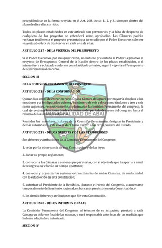 procediéndose en la forma prevista en el Art. 208, inciso 1., 2. y 3., siempre dentro del
plazo de diez días corridos.

Todos los plazos establecidos en este artículo son perentorios, y la falta de despacho de
cualquiera de los proyectos se entenderá como aprobación. Las Cámaras podrán
rechazar totalmente el proyecto presentado a su estudio por el Poder Ejecutivo, solo por
mayoría absoluta de dos tercios en cada una de ellas.

ARTICULO 217 - DE LA VIGENCIA DEL PRESUPUESTO

Si el Poder Ejecutivo, por cualquier razón, no hubiese presentado al Poder Legislativo el
proyecto de Presupuesto General de la Nación dentro de los plazos establecidos, o el
mismo fuera rechazado conforme con el artículo anterior, seguirá vigente el Presupuesto
del ejercicio fiscal en curso.

SECCION III

DE LA COMISION PERMANENTE DEL CONGRESO

ARTICULO 218 - DE LA CONFORMACION

Quince días antes de entrar en receso, cada Cámara designará por mayoría absoluta a los
senadores y a los diputados quienes, en número de seis y doce como titulares y tres y seis
como suplentes, respectivamente, conformarán la comisión Permanente del congreso, la
cual ejercerá sus funciones desde el comienzo del período de receso del congreso hasta el
reinicio de las sesiones ordinarias.

Reunidos los miembros titulares de la Comisión Permanente, designarán Presidente y
demás autoridades, y de ello se dará aviso escrito a los otros poderes del Estado.

ARTICULO 219 - DE LOS DEBERES Y DE LAS ATRIBUCIONES

Son deberes y atribuciones de la Comisión Permanente del Congreso:

1. velar por la observancia de esta Constitución y de las leyes;

2. dictar su propio reglamento;

3. convocar a las Cámaras a sesiones preparatorias, con el objeto de que la apertura anual
del congreso se efectúe en tiempo oportuno;

4. convocar y organizar las sesiones extraordinarias de ambas Cámaras, de conformidad
con lo establecido en esta constitución;

5. autorizar al Presidente de la República, durante el receso del Congreso, a ausentarse
temporalmente del territorio nacional, en los casos previstos en esta Constitución, y

6. los demás deberes y atribuciones que fije esta Constitución.

ARTICULO 220 - DE LOS INFORMES FINALES

La Comisión Permanente del Congreso, al término de su actuación, prestará a cada
Cámara un informe final de las mismas, y será responsable ante éstas de las medidas que
hubiese adoptado o autorizado.

SECCION IV
 