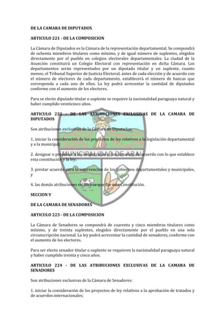 DE LA CAMARA DE DIPUTADOS

ARTICULO 221 - DE LA COMPOSICION

La Cámara de Diputados es la Cámara de la representación departamental. Se compondrá
de ochenta miembros titulares como mínimo, y de igual número de suplentes, elegidos
directamente por el pueblo en colegios electorales departamentales. La ciudad de la
Asunción constituirá un Colegio Electoral con representación en dicha Cámara. Los
departamentos serán representados por un diputado titular y un suplente, cuanto
menos; el Tribunal Superior de Justicia Electoral, antes de cada elección y de acuerdo con
el número de electores de cada departamento, establecerá el número de bancas que
corresponda a cada uno de ellos. La ley podrá acrecentar la cantidad de diputados
conforme con el aumento de los electores.

Para se electo diputado titular o suplente se requiere la nacionalidad paraguaya natural y
haber cumplido veinticinco años.

ARTICULO 222 - DE LAS ATRIBUCIONES EXCLUSIVAS DE LA CAMARA DE
DIPUTADOS

Son atribuciones exclusivas de la Cámara de Diputados:

1. iniciar la consideración de los proyectos de ley relativos a la legislación departamental
y a la municipal;

2. designar o proponer a los magistrados y funcionarios, de acuerdo con lo que establece
esta constitución y la ley;

3. prestar acuerdo para la intervención de los gobiernos departamentales y municipales,
y

4. las demás atribuciones exclusivas que fije esta Constitución.

SECCION V

DE LA CAMARA DE SENADORES

ARTICULO 223 - DE LA COMPOSICION

La Cámara de Senadores se compondrá de cuarenta y cinco miembros titulares como
mínimo, y de treinta suplentes, elegidos directamente por el pueblo en una sola
circunscripción nacional. La ley podrá acrecentar la cantidad de senadores, conforme con
el aumento de los electores.

Para ser electo senador titular o suplente se requieren la nacionalidad paraguaya natural
y haber cumplido treinta y cinco años.

ARTICULO 224 - DE LAS ATRIBUCIONES EXCLUSIVAS DE LA CAMARA DE
SENADORES

Son atribuciones exclusivas de la Cámara de Senadores:

1. iniciar la consideración de los proyectos de ley relativos a la aprobación de tratados y
de acuerdos internacionales;
 