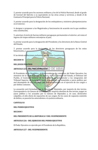 2. prestar acuerdo para los ascensos militares y los de la Policía Nacional, desde el grado
de Coronel del Ejército o su equivalente en las otras armas y servicios, y desde el de
Comisario Principal para la Policía Nacional;

3. prestar acuerdo para la designación de los embajadores y ministros plenipotenciarios
en el exterior;

4. designar o proponer a los Magistrados y funcionarios de acuerdo con lo que establece
esta constitución;

5. autorizar el envío de fuerzas militares paraguayas permanentes al exterior, así como el
ingreso de tropas militares extranjeras al país;

6. prestar acuerdo para la designación del Presidente y los directores de la Banca Central
del Estado;

7. prestar acuerdo para la designación de los directores paraguayos de los entes
binacionales, y

8. las demás atribuciones exclusivas que fije esta Constitución.

SECCION VI

DEL JUICIO POLITICO

ARTICULO 225 - DEL PROCEDIMIENTO

El Presidente de la República, el Vicepresidente, los ministros del Poder Ejecutivo, los
ministros de la Corte Suprema de Justicia, el Fiscal General del Estado, el Defensor del
Pueblo, el Contralor General de la República, el Subcontralor y los integrantes del
Tribunal Superior de Justicia Electoral, sólo podrán ser sometidos a juicio político por
mal desempeño de sus funciones, por delitos cometidos en el ejercicio de sus cargos o
por delitos comunes.

La acusación será formulada por la Cámara de Diputados, por mayoría de dos tercios.
Corresponderá a la Cámara de Senadores, por mayoría absoluta de dos tercios, juzgar en
juicio público a los acusados por la Cámara de Diputados y, en caso, declararlos
culpables, al sólo efecto de separarlos de sus cargos, En los casos de supuesta comisión
de delitos, se pasarán los antecedentes a la justicia ordinaria.

CAPITULO II

DEL PODER EJECUTIVO

SECCION I

DEL PRESIDENTE DE LA REPUBLICA Y DEL VICEPRESIDENTE

ARTICULO 226 - DEL EJERCICIO DEL PODER EJECUTIVO

El Poder Ejecutivo es ejercido por el Presidente de la República.

ARTICULO 227 - DEL VICEPRESIDENTE
 