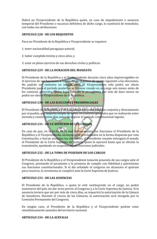 Habrá un Vicepresidente de la República quién, en caso de impedimento o ausencia
temporal del Presidente o vacancia definitiva de dicho cargo, lo sustituirá de inmediato,
con todas sus atribuciones.

ARTICULO 228 - DE LOS REQUISITOS

Para ser Presidente de la República o Vicepresidente se requiere:

1. tener nacionalidad paraguaya natural;

2. haber cumplido treinta y cinco años, y

3. estar en pleno ejercicio de sus derechos civiles y políticos.

ARTICULO 229 - DE LA DURACION DEL MANDATO

El Presidente de la República y el Vicepresidente durarán cinco años improrrogables en
el ejercicio de sus funciones, a contar desde el quince de agosto siguiente a las elecciones.
No podrán ser reelectos en ningún caso. El Vicepresidente sólo podrá ser electo
Presidente para el período posterior, si hubiese cesado en su cargo seis meses antes de
los comicios generales. Quien haya ejercido la presidencia por más de doce meses no
podrá ser electo Vicepresidente de la República.

ARTICULO 230 - DE LAS ELECCIONES PRESIDENCIALES

El Presidente de la República y el Vicepresidente serán elegidos conjunta y directamente
por el pueblo, por mayoría simple de votos, en comicios generales que se realizarán entre
noventa y ciento veinte días antes de expirar el período constitucional vigente.

ARTICULO 231 - DE LA ASUNCION DE LOS CARGOS

En caso de que, en la fecha en la cual deban asumir sus funciones el Presidente de la
República y el Vicepresidente, no hayan sido proclamados en la forma dispuesta por esta
Constitución, o fueran anuladas las elecciones, el Presidente cesante entregará el mando
al Presidente de la Corte Suprema de Justicia, quien lo ejercerá hasta que se efectúe la
transmisión, quedando en suspenso en sus funciones judiciales.

ARTICULO 232 - DE LA TOMA DE POSESION DE LOS CARGOS

El Presidente de la República y el Vicepresidente tomarán posesión de sus cargos ante el
Congreso, prestando el juramento o la promesa de cumplir con fidelidad y patriotismo
sus funciones constitucionales. Si el día señalado el congreso no alcanzara el quórum
para reunirse, la ceremonia se cumplirá ante la Corte Suprema de Justicia.

ARTICULO 233 - DE LAS AUSENCIAS

El Presidente de la República, o quien lo esté sustituyendo en el cargo, no podrá
ausentarse del país sin dar aviso previo al Congreso y a la Corte Suprema de Justicia. Si la
ausencia tuviere que ser por más de cinco días, se requerirá la autorización de la Cámara
de Senadores. Durante el receso de las Cámaras, la autorización será otorgada por la
Comisión Permanente del Congreso.

En ningún caso, el Presidente de la República y el Vicepresidente podrán estar
simultáneamente ausentes del territorio nacional.

ARTICULO 234 - DE LA ACEFALIA
 