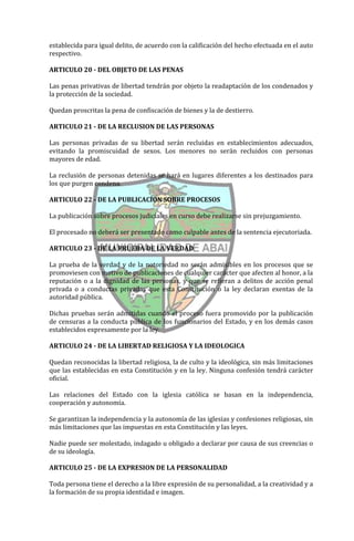 establecida para igual delito, de acuerdo con la calificación del hecho efectuada en el auto
respectivo.

ARTICULO 20 - DEL OBJETO DE LAS PENAS

Las penas privativas de libertad tendrán por objeto la readaptación de los condenados y
la protección de la sociedad.

Quedan proscritas la pena de confiscación de bienes y la de destierro.

ARTICULO 21 - DE LA RECLUSION DE LAS PERSONAS

Las personas privadas de su libertad serán recluidas en establecimientos adecuados,
evitando la promiscuidad de sexos. Los menores no serán recluidos con personas
mayores de edad.

La reclusión de personas detenidas se hará en lugares diferentes a los destinados para
los que purgen condena.

ARTICULO 22 - DE LA PUBLICACION SOBRE PROCESOS

La publicación sobre procesos judiciales en curso debe realizarse sin prejuzgamiento.

El procesado no deberá ser presentado como culpable antes de la sentencia ejecutoriada.

ARTICULO 23 - DE LA PRUEBA DE LA VERDAD

La prueba de la verdad y de la notoriedad no serán admisibles en los procesos que se
promoviesen con motivo de publicaciones de cualquier carácter que afecten al honor, a la
reputación o a la dignidad de las personas, y que se refieran a delitos de acción penal
privada o a conductas privadas que esta Constitución o la ley declaran exentas de la
autoridad pública.

Dichas pruebas serán admitidas cuando el proceso fuera promovido por la publicación
de censuras a la conducta pública de los funcionarios del Estado, y en los demás casos
establecidos expresamente por la ley.

ARTICULO 24 - DE LA LIBERTAD RELIGIOSA Y LA IDEOLOGICA

Quedan reconocidas la libertad religiosa, la de culto y la ideológica, sin más limitaciones
que las establecidas en esta Constitución y en la ley. Ninguna confesión tendrá carácter
oficial.

Las relaciones del Estado con la iglesia católica se basan en la independencia,
cooperación y autonomía.

Se garantizan la independencia y la autonomía de las iglesias y confesiones religiosas, sin
más limitaciones que las impuestas en esta Constitución y las leyes.

Nadie puede ser molestado, indagado u obligado a declarar por causa de sus creencias o
de su ideología.

ARTICULO 25 - DE LA EXPRESION DE LA PERSONALIDAD

Toda persona tiene el derecho a la libre expresión de su personalidad, a la creatividad y a
la formación de su propia identidad e imagen.
 