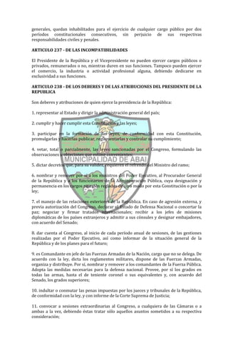 generales, quedan inhabilitados para el ejercicio de cualquier cargo público por dos
períodos constitucionales consecutivos, sin perjuicio de sus respectivas
responsabilidades civiles y penales.

ARTICULO 237 - DE LAS INCOMPATIBILIDADES

El Presidente de la República y el Vicepresidente no pueden ejercer cargos públicos o
privados, remunerados o no, mientras duren en sus funciones. Tampoco pueden ejercer
el comercio, la industria o actividad profesional alguna, debiendo dedicarse en
exclusividad a sus funciones.

ARTICULO 238 - DE LOS DEBERES Y DE LAS ATRIBUCIONES DEL PRESIDENTE DE LA
REPUBLICA

Son deberes y atribuciones de quien ejerce la presidencia de la República:

1. representar al Estado y dirigir la administración general del país;

2. cumplir y hacer cumplir esta Constitución y las leyes;

3. participar en la formación de las leyes, de conformidad con esta Constitución,
promulgarlas y hacerlas publicar, reglamentarlas y controlar su cumplimiento;

4. vetar, total o parcialmente, las leyes sancionadas por el Congreso, formulando las
observaciones u objeciones que estime convenientes;

5. dictar decretos que, para su validez, requieren el refrendo del Ministro del ramo;

6. nombrar y remover por sí a los ministros del Poder Ejecutivo, al Procurador General
de la República y a los funcionarios de la Administración Pública, cuya designación y
permanencia en los cargos no estén reglados de otro modo por esta Constitución o por la
ley;

7. el manejo de las relaciones exteriores de la República. En caso de agresión externa, y
previa autorización del Congreso, declarar el Estado de Defensa Nacional o concertar la
paz; negociar y firmar tratados internacionales; recibir a los jefes de misiones
diplomáticas de los países extranjeros y admitir a sus cónsules y designar embajadores,
con acuerdo del Senado;

8. dar cuenta al Congreso, al inicio de cada período anual de sesiones, de las gestiones
realizadas por el Poder Ejecutivo, así como informar de la situación general de la
República y de los planes para el futuro;

9. es Comandante en jefe de las Fuerzas Armadas de la Nación, cargo que no se delega. De
acuerdo con la ley, dicta los reglamentos militares, dispone de las Fuerzas Armadas,
organiza y distribuye. Por sí, nombrar y remover a los comandantes de la Fuerza Pública.
Adopta las medidas necesarias para la defensa nacional. Provee, por sí los grados en
todas las armas, hasta el de teniente coronel o sus equivalentes y, con acuerdo del
Senado, los grados superiores;

10. indultar o conmutar las penas impuestas por los jueces y tribunales de la República,
de conformidad con la ley, y con informe de la Corte Suprema de Justicia;

11. convocar a sesiones extraordinarias al Congreso, a cualquiera de las Cámaras o a
ambas a la vez, debiendo éstas tratar sólo aquellos asuntos sometidos a su respectiva
consideración;
 