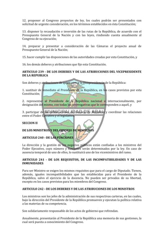 12. proponer al Congreso proyectos de ley, los cuales podrán ser presentados con
solicitud de urgente consideración, en los términos establecidos en ésta Constitución;

13. disponer la recaudación e inversión de las rutas de la República, de acuerdo con el
Presupuesto General de la Nación y con las leyes, rindiendo cuenta anualmente al
Congreso de su ejecución;

14. preparar y presentar a consideración de las Cámaras el proyecto anual de
Presupuesto General de la Nación;

15. hacer cumplir las disposiciones de las autoridades creadas por esta Constitución, y

16. los demás deberes y atribuciones que fije esta Constitución.

ARTICULO 239 - DE LOS DEBERES Y DE LAS ATRIBUCIONES DEL VICEPRESIDENTE
DE LA REPUBLICA

Son deberes y atribuciones de quien ejerce la Vicepresidencia de la República:

1. sustituir de inmediato al Presidente de la República, en los casos previstos por esta
Constitución;

2. representar al Presidente de la República nacional e internacionalmente, por
designación del mismo, con todas las prerrogativas que le corresponden a aquél, y

3. participar de las deliberaciones del Consejo de Ministros y coordinar las relaciones
entre el Poder Ejecutivo y el legislativo.

SECCION II

DE LOS MINISTROS Y DEL CONSEJO DE MINISTROS

ARTICULO 240 - DE LAS FUNCIONES

La dirección y la gestión de los negocios públicos están confiadas a los ministros del
Poder Ejecutivo, cuyo número y funciones serán determinados por la ley. En caso de
ausencia temporal de uno de ellos, lo sustituirá uno de los viceministros del ramo.

ARTICULO 241 - DE LOS REQUISITOS, DE LAS INCOMPATIBILIDADES Y DE LAS
INMUNIDADES

Para ser Ministro se exigen los mismos requisitos que para el cargo de Diputado. Tienen,
además, iguales incompatibilidades que las establecidas para el Presidente de la
República, salvo el ejercicio de la docencia. No pueden ser privados de su libertad,
excepto en los casos previstos para los miembros del Congreso.

ARTICULO 242 - DE LOS DEBERES Y DE LAS ATRIBUCIONES DE LOS MINISTROS

Los ministros son los jefes de la administración de sus respectivas carteras, en las cuales,
bajo la dirección del Presidente de la República promueven y ejecutan la política relativa
a las materias de su competencia.

Son solidariamente responsable de los actos de gobierno que refrendan.

Anualmente, presentarán al Presidente de la República una memoria de sus gestiones, la
cual será puesta a conocimiento del Congreso.
 