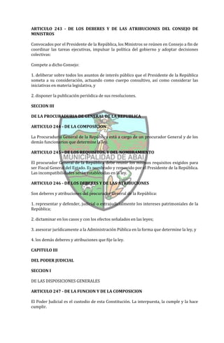 ARTICULO 243 - DE LOS DEBERES Y DE LAS ATRIBUCIONES DEL CONSEJO DE
MINISTROS

Convocados por el Presidente de la República, los Ministros se reúnen en Consejo a fin de
coordinar las tareas ejecutivas, impulsar la política del gobierno y adoptar decisiones
colectivas:

Compete a dicho Consejo:

1. deliberar sobre todos los asuntos de interés público que el Presidente de la República
someta a su consideración, actuando como cuerpo consultivo, así como considerar las
iniciativas en materia legislativa, y

2. disponer la publicación periódica de sus resoluciones.

SECCION III

DE LA PROCURADURIA DE GENERAL DE LA REPUBLICA

ARTICULO 244 - DE LA COMPOSICION

La Procuraduría General de la República está a cargo de un procurador General y de los
demás funcionarios que determine la ley.

ARTICULO 245 - DE LOS REQUISITOS, Y DEL NOMBRAMIENTO

El procurador General de la República debe reunir los mismos requisitos exigidos para
ser Fiscal General del Estado. Es nombrado y removido por el Presidente de la República.
Las incompatibilidades serán establecidas en la ley.

ARTICULO 246 - DE LOS DEBERES Y DE LAS ATRIBUCIONES

Son deberes y atribuciones del procurador General de la República:

1. representar y defender, judicial o extrajudicialmente los intereses patrimoniales de la
República;

2. dictaminar en los casos y con los efectos señalados en las leyes;

3. asesorar jurídicamente a la Administración Pública en la forma que determine la ley, y

4. los demás deberes y atribuciones que fije la ley.

CAPITULO III

DEL PODER JUDICIAL

SECCION I

DE LAS DISPOSICIONES GENERALES

ARTICULO 247 - DE LA FUNCION Y DE LA COMPOSICION

El Poder Judicial es el custodio de esta Constitución. La interpuesta, la cumple y la hace
cumplir.
 