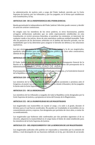 La administración de justicia está a cargo del Poder Judicial, ejercido por la Corte
Suprema de Justicia, por los tribunales y por los juzgados, en la forma que establezcan
esta Constitución y la ley.

ARTICULO 248 - DE LA INDEPENDENCIA DEL PODER JUDICIAL

Queda garantizada la independencia del Poder Judicial. Sólo éste puede conocer y decidir
en actos de carácter contencioso.

En ningún caso los miembros de los otros poderes, ni otros funcionarios, podrán
arrogarse atribuciones judiciales que no estén expresamente establecidas en esta
Constitución, ni revivir procesos fenecidos, ni paralizar los existentes, ni intervenir de
cualquier modo n los juicios. Actos de esta naturaleza conllevan nulidad insanable. Todo
ello sin perjuicio de las decisiones arbitrales en el ámbito del derecho privado, con las
modalidades que la ley determine para asegurar el derecho de defensa y las soluciones
equitativas.

Los que atentasen contra la independencia del Poder Judicial y la de sus magistrados,
quedarán inhabilitados para ejercer toda función pública por cinco años consecutivos,
además de las penas que fije la ley.

ARTICULO 249 - DE LA AUTARQUIA PRESUPUESTARIA

El Poder Judicial goza de autonomía presupuestaria. En el Presupuesto General de la
Nación se le asignará una cantidad no inferior al tres por ciento del presupuesto de la
Administración Central.

El presupuesto del Poder Judicial será aprobado por el congreso, y la Contraloría General
de la República verificará todos sus gastos e inversiones.

ARTICULO 250 - DEL JURAMENTO O PROMESA

Los ministros de la Corte Suprema de Justicia prestarán juramento o promesa ante el
Congreso, al asumir sus cargos. Los integrantes de los demás tribunales y de los juzgados
lo harán ante la Corte Suprema de Justicia.

ARTICULO 251 - DE LA DESIGNACION

Los miembros de los tribunales y juzgados de toda la República serán designados por la
Corte Suprema de Justicia, a propuesta en terna del Consejo de la Magistratura.

ARTICULO 252 - DE LA INAMOVILIDAD DE LOS MAGISTRADOS

Los magistrados son inamovibles en cuanto al cargo, a la sede o al grado, durante el
término para el cual fueron nombrados. No pueden ser trasladados ni ascendidos sin su
consentimiento previo y expreso. Son designados por períodos de cinco años, a contar de
su nombramiento.

Los magistrados que hubiesen sido confirmados por dos períodos siguientes al de su
elección, adquieren la inamovilidad en el cargo hasta el límite de edad establecido para
los miembros de la Corte Suprema de Justicia.

ARTICULO 253 - DEL ENJUICIAMIENTO Y DE LA REMOCION DE LOS MAGISTRADOS

Los magistrados judiciales sólo podrán ser enjuiciados y removidos por la comisión de
delitos, o mal desempeño de sus funciones definido en la ley, por decisión de un Jurado
 