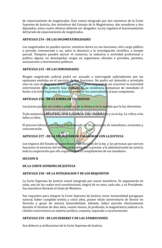 de enjuiciamiento de magistrados. Este estará integrado por dos ministros de la Corte
Suprema de Justicia, dos miembros del Consejo de la Magistratura, dos senadores y dos
diputados; éstos cuatro últimos deberán ser abogados. La ley regulará el funcionamiento
del Jurado de enjuiciamiento de magistrados.

ARTICULO 254 - DE LAS INCOMPATIBILIDADES

Los magistrados no pueden ejercer, mientras duren en sus funciones, otro cargo público
o privado, remunerado o no, salvo la docencia o la investigación científica, a tiempo
parcial. Tampoco pueden ejercer el comercio, la industria o actividad profesional o
política alguna, no desempeñar cargos en organismos oficiales o privados, partidos,
asociaciones o movimientos políticos.

ARTICULO 255 - DE LAS INMUNIDADES

Ningún magistrado judicial podrá ser acusado o interrogado judicialmente por las
opiniones emitidas en el ejercicio de sus funciones. No podrá ser detenido o arrestado
sino en caso de flagrante delito que merezca pena corporal. Si así ocurriese la autoridad
interviniente debe ponerlo bajo custodia en su residencia, comunicar de inmediato el
hecho a la Corte Suprema de Justicia, y remitir los antecedentes al juez competente.

ARTICULO 256 - DE LA FORMA DE LOS JUICIOS

Los juicios podrán ser orales y públicos, en la forma y en la medida que la ley determine.

Toda sentencia judicial debe estar fundada en esta Constitución y en la ley. La crítica a los
fallos es libre.

El proceso laboral será total y estará basado en los principios de inmediatez, economía y
concentración.

ARTICULO 257 - DE LA OBLIGACION DE COLABORAR CON LA JUSTICIA

Los órganos del Estado se subordinan a los dictados de la ley, y las personas que ejercen
funciones al servicios del mismo están obligadas a prestar a la administración de justicia
toda la cooperación que ella requiera para el cumplimiento de sus mandatos.

SECCION II

DE LA CORTE SUPREMA DE JUSTICIA

ARTICULO 258 - DE LA INTEGRACION Y DE LOS REQUISITOS

La Corte Suprema de Justicia estará integrada por nueve miembros. Se organizarán en
salas, uno de las cuales será constitucional, elegirá de su seno, cada año, a su Presidente.
Sus miembros llevarán el título de Ministro.

Sus requisitos para integrar la Corte Suprema de Justicia, tener nacionalidad paraguaya
natural, haber cumplido treinta y cinco años, poseer título universitario de Doctor en
Derecho y gozar de notoria honorabilidad. Además, haber ejercido efectivamente
durante el término de diez años, cuanto menos, la profesión, la magistratura judicial o la
cátedra universitaria en materia jurídica, conjunta, separada o sucesivamente.

ARTICULO 259 - DE LOS DEBERES Y DE LAS ATRIBUCIONES

Son deberes y atribuciones de la Corte Suprema de Justicia:
 