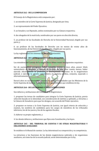 ARTICULO 262 - DE LA COMPOSICION

El Consejo de la Magistratura está compuesto por:

1. un miembro de la Corte Suprema de Justicia, designado por ésta;

2. un representante del Poder Ejecutivo;

3. un Senador y un Diputado, ambos nominados por su Cámara respectiva;

4. dos abogados de la matrícula, nombrados por sus pares en elección directa;

5. un profesor de las facultades de Derecho de la Universidad Nacional, elegido por sus
pares, y

6. un profesor de las facultades de Derecho con no menos de veinte años de
funcionamiento, de las Universidades privadas, elegido por sus pares.

La ley reglamentará los sistemas de elección pertinentes.

ARTICULO 263 - DE LOS REQUISITOS Y DE LA DURACION

Los miembros del Consejo de la magistratura deben reunir los siguientes requisitos:

Ser de nacionalidad paraguaya, haber cumplido treinta y cinco años, poseer título
universitario de abogado, y, durante el término de diez años cuanto menos, haber
ejercido efectivamente la profesión, o desempeñado funciones en la magistratura
judicial, o ejercido la cátedra universitaria en materia jurídica, conjunta, separado o
alternativamente.

Durará años en sus funciones y gozarán de iguales inmunidades que los Ministros de la
Corte Suprema de Justicia. Tendrán las incompatibilidades que establezca la ley.

ARTICULO 264 - DE LOS DEBERES Y DE LA ATRIBUCIONES

Son deberes y atribuciones del Consejo de la Magistratura:

1. proponer las ternas de candidatos para integrar la Corte Suprema de Justicia, previa
selección basada en la idoneidad, con consideración de méritos y aptitudes, y elevarlas a
la Cámara de Senadores para que los designe, con acuerdo del Poder ejecutivo;

2. proponer en ternas a la Corte Suprema de Justicia, con igual criterio de selección y
examen, los nombres de candidatos para los cargos de miembros de los tribunales
inferiores, los de los jueces y los de los agentes fiscales;

3. elaborar su propio reglamente, y

4. los demás deberes y atribuciones que fijen esta Constitución y las leyes.

ARTICULO 265 - DEL TRIBUNAL DE CUENTAS Y DE OTRAS MAGISTRATURAS Y
ORGANISMOS AUXILIARES

Se establece el tribunal de cuentas. La ley determinará su composición y su competencia.

La estructura y las funciones de las demás magistraturas judiciales y de organismos
auxiliares, así como las de la escuela judicial, serán determinadas por la ley.
 