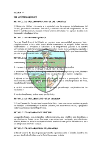 SECCION IV

DEL MINISTERIO PUBLICO

ARTICULO 266 - DE LA COMPOSICION Y DE LAS FUNCIONES

El Ministerio Público representa a la sociedad ante los órganos jurisdiccionales del
Estado, gozando de autonomía funcional y administrativa en el cumplimiento de sus
deberes y atribuciones. Lo ejercen el Fiscal General del Estado y los agentes fiscales, en la
forma determinada por la ley.

ARTICULO 267 - DE LOS REQUISITOS

Para ser Fiscal General del Estado se requiere tener nacionalidad paraguaya; haber
cumplido treinta y cinco años, poseer título universitario de abogado, haber ejercido
efectivamente la profesión o funciones o la magistratura judicial o la cátedra
universitaria en materia jurídica durante cinco años cuanto menos, conjunta, separada o
sucesivamente. Tiene las mismas incompatibilidades e inmunidades que las establecidas
para los magistrados del Poder Judicial.

ARTICULO 268 - DE LOS DEBERES Y DE LAS ATRIBUCIONES

Son deberes y atribuciones del Ministerio Público:

1. velar por el respeto de los derechos y de las garantías constitucionales;

2. promover acción penal pública para defender el patrimonio público y social, el medio
ambiente y otros intereses difusos, así como los derechos de los pueblos indígenas;

3. ejercer acción penal en los casos en que, para iniciarla o proseguirla, no fuese
necesaria instancia de parte, sin perjuicio de que el juez o tribunal proceda de oficio,
cuando lo determine la ley;

4. recabar información de los funcionarios públicos para el mejor cumplimiento de sus
funciones, y

5. los demás deberes y atribuciones que fije la ley.

ARTICULO 269 - DE LA ELECCION Y DE LA DURACION

El Fiscal General del Estado tiene inamovilidad. Dura cinco años en sus funciones y puede
ser reelecto. Es nombrado por el Poder Ejecutivo, con acuerdo del Senado, a propuesta
en terna del Consejo de la Magistratura.

ARTICULO 270 - DE LOS AGENTES FISCALES

Los agentes fiscales son designados, en la misma forma que establece esta Constitución
para los jueces. Duran en sus funciones y son removidos con iguales procedimientos.
Además, tienen las mismas incompatibilidades e inmunidades que las determinadas para
los integrantes del Poder Judicial.

ARTICULO 271 - DE LA POSESION DE LOS CARGOS

El Fiscal General del Estado presta juramento o promesa ante el Senado, mientras los
agentes fiscales lo efectúan ante la Corte Suprema de Justicia.
 
